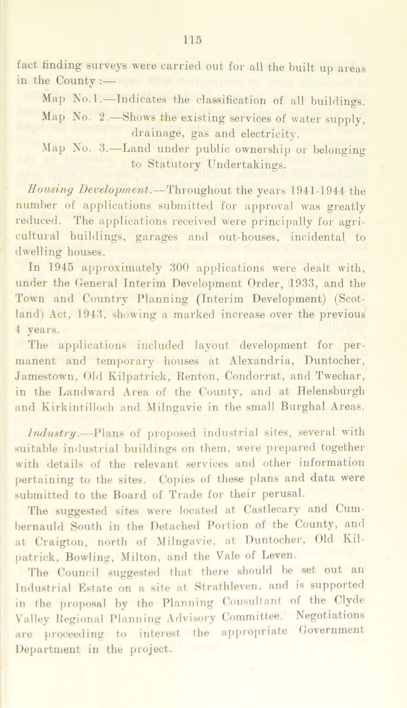 fact finding surveys were carried out for all the built up areas in the County :— Map No.l.—Indicates the classification of all buildings D Map No. 2.—Shows the existing services of water supply, drainage, gas and electricity. Map No. 3.—Land under public ownership or belonging to Statutory Undertakings. Housing Development.—Throughout the years 1941-1944 the number of applications submitted for approval was greatly reduced. The applications received were principally for agri- cultural buildings, garages and out-houses, incidental to dwelling houses. In 1945 approximately 300 applications were dealt with, under the General Interim Development Order, 11933, and the Town and Country Planning (Interim Development) (Scot- land) Act, 1943, showing a marked increase over the previous 4 years. The applications included layout development for per- manent and temporary houses at Alexandria, Duntocher, Jamestown, Old Kilpatrick, Kenton, Condorrat, and Twechar, in the Landward Area of the County, and at Helensburgh and Kirkintilloch and Milngavie in the small Burghal Areas. Industry.—Plans of proposed industrial sites, several with suitable industrial buildings on them, were prepared together with details of the relevant services and other information pertaining to the sites. Copies of these plans and data were submitted to the Board of Trade for their perusal. The suggested sites were located at Castlecary and Cum- bernauld South in the Detached Portion of the County, and at Craigton, north of Milngavie, at Duntocher, Old Kil- patrick, Bowling, Milton, and the Vale of Leven. The Council suggested that there should be set out an Industrial Kstate on a site at Strathleven, and is supported in the proposal by the Planning Consultant of the Clyde Valley Regional Planning Advisory Committee. Negotiations are proceeding to interest the appropriate Government Department in the project.