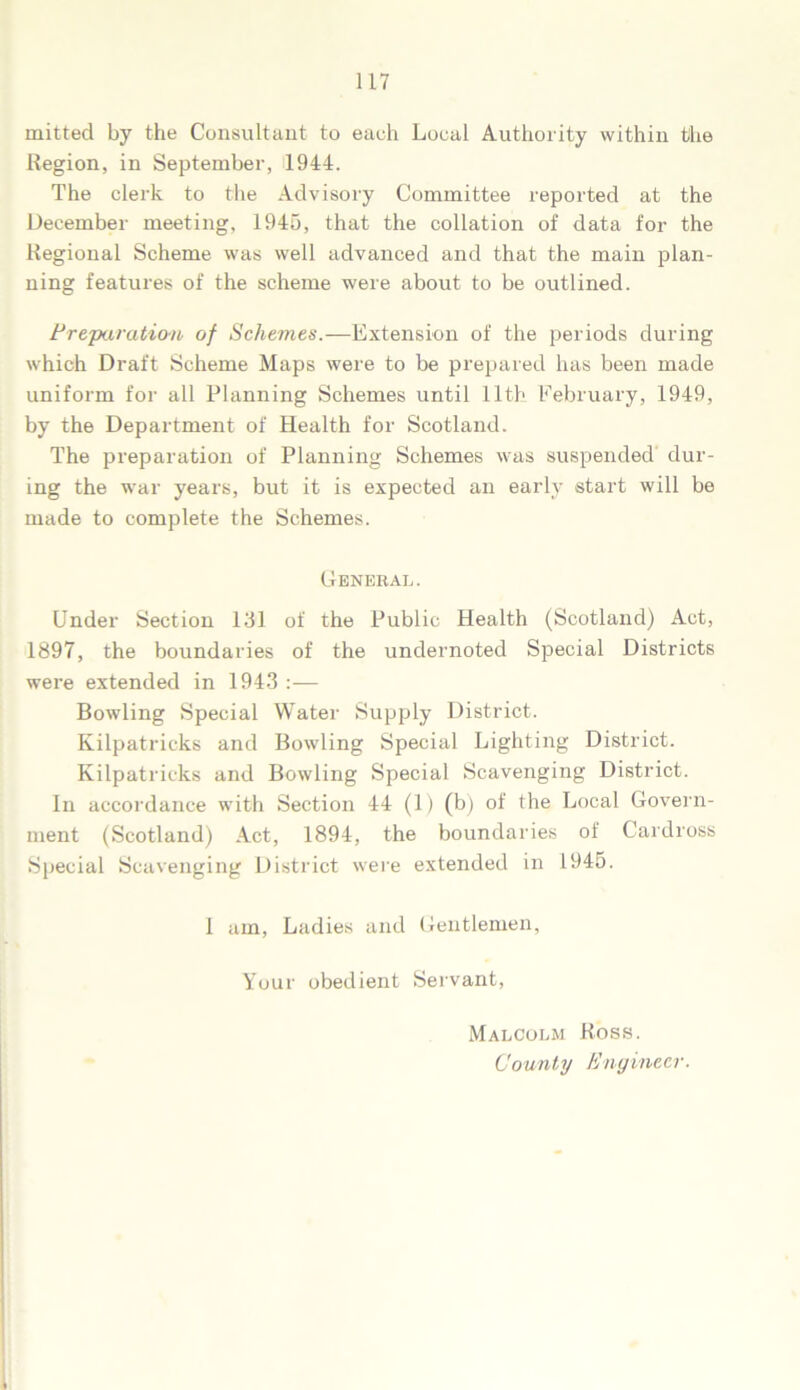mitted by the Consultant to each Local Authority within the Region, in September, 1944. The clerk to the Advisory Committee reported at the December meeting, 1945, that the collation of data for the Regional Scheme was well advanced and that the main plan- ning features of the scheme were about to be outlined. Preparation of Schemes.—Extension of the periods during which Draft Scheme Maps were to be prepared has been made uniform for all Planning Schemes until 11th February, 1949, by the Department of Health for Scotland. The preparation of Planning Schemes was suspended dur- ing the war years, but it is expected an early start will be made to complete the Schemes. General. Under Section 131 of the Public Health (Scotland) Act, 1897, the boundaries of the undernoted Special Districts were extended in 1943 :— Bowling Special Water Supply District. Kilpatricks and Bowling Special Lighting District. Kilpatricks and Bowling Special Scavenging District. In accordance with Section 44 (1) (b) of the Local Govern- ment (Scotland) Act, 1894, the boundaries of Cardross Special Scavenging District were extended in 1945. I am, Ladies and Gentlemen, Your obedient Servant, Malcolm Ross. County Engineer.