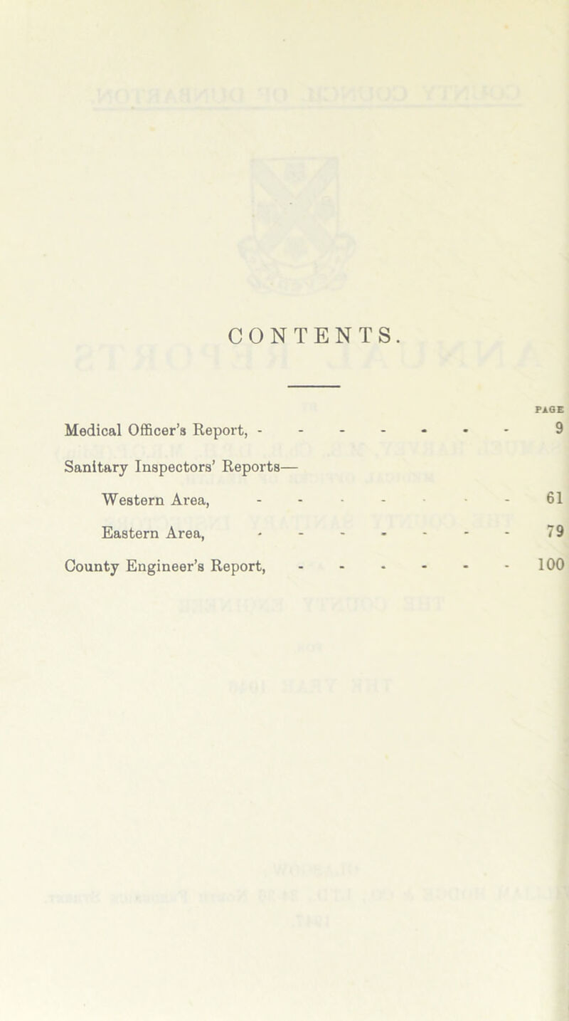 CONTENTS. PAGE Medical Officer’s Report, ------- 9 Sanitary Inspectors’ Reports— Western Area, ------ 61 Eastern Area, - - - - - - - 79 County Engineer’s Report, 100