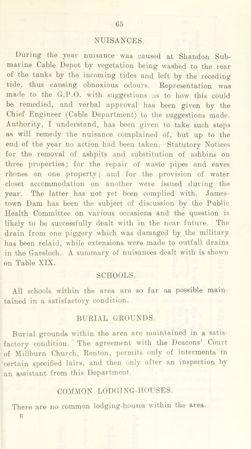 NUISANCES. During the year nuisance was caused at Shandon Sub- marine Cable Depot by vegetation being washed to the rear of the tanks by the incoming tides and left by the receding tide, thus causing obnoxious odours. Representation was made to the G.P.O. with suggestions as to how this could be remedied, and verbal approval has been given by the Chief Engineer (Cable Department) to the suggestions made. Authority, I understand, has been given to take such steps as will remedy the nuisance complained of, but up to the end of the year no action had been taken. Statutory Notices for the removal of ashpits and substitution of ashbins on three properties; for the repair of waste pipes and eaves rhones on one property; and for the provision of water closet accommodation on another were issued during the year. The latter has not yet been complied with. James- town Dam has been the subject of discussion by the Public Health Committee on various occasions and the question is likely to be successfully dealt with in the near future. The drain from one piggery which was damaged by the military has been relaid, while extensions were made to outfall drains in the Gareloch. A summary of nuisances dealt with is shown on Table XIX. SCHOOLS. All schools within the area are so far as possible main- tained in a satisfactory condition. BURIAL GROUNDS. Burial grounds within the area are maintained in a satis- factory condition. The agreement with the Deacons’ Court of Millburn Church, Renton, permits only of interments in certain specified lairs, and then only after an inspection by an assistant from this Department. COMMON LODGING-HOUSES. There are no common lodging-houses within the area. G