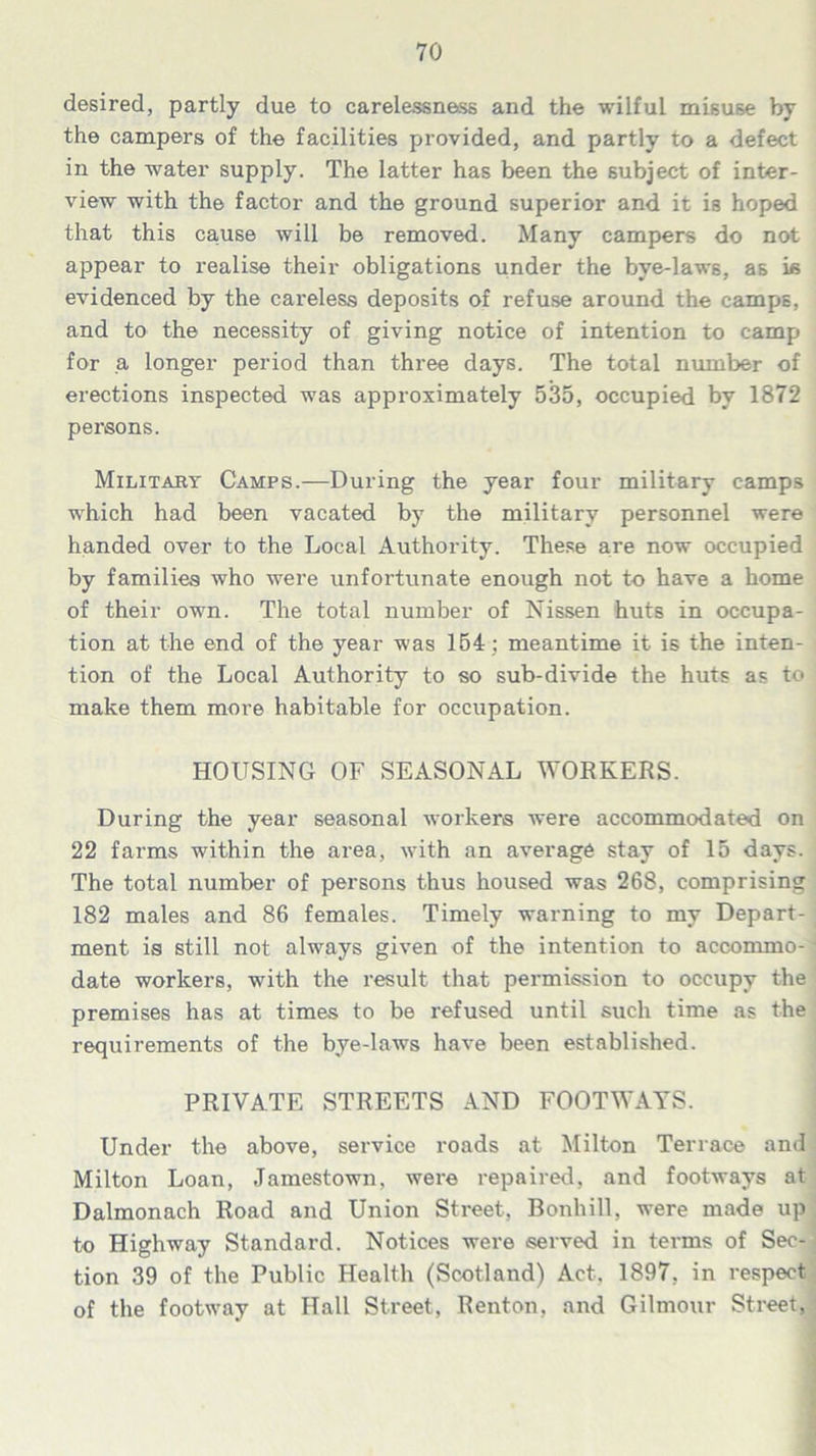 desired, partly due to carelessness and the wilful misuse by the campers of the facilities provided, and partly to a defect in the water supply. The latter has been the subject of inter- view with the factor and the ground superior and it is hoped that this cause will be removed. Many campers do not appear to realise their obligations under the bye-laws, as is evidenced by the careless deposits of refuse around the camps, and to the necessity of giving notice of intention to camp for a longer period than three days. The total number of erections inspected was approximately 535, occupied by 1872 persons. Military Camps.—During the year four military camps which had been vacated by the military personnel were handed over to the Local Authority. These are now occupied by families who were unfortunate enough not to have a home of their own. The total number of Nissen huts in occupa- tion at the end of the year was 154 : meantime it is the inten- tion of the Local Authority to so sub-divide the huts as to make them more habitable for occupation. HOUSING OF SEASONAL WORKERS. During the year seasonal workers were accommodated on 22 farms within the area, with an average stay of 15 days. The total number of persons thus housed was 268, comprising 182 males and 86 females. Timely warning to my Depart- ment is still not always given of the intention to accommo-' date workers, with the result that permission to occupy the premises has at times to be refused until such time as the requirements of the bye-laws have been established. PRIVATE STREETS AND FOOTWAYS. Under the above, service roads at Milton Terrace and Milton Loan, Jamestown, were repaired, and footways at Dalmonach Road and Union Street, Bonhill, were made up to Highway Standard. Notices were served in terms of Sec- tion 39 of the Public Health (Scotland) Act, 1897, in respect of the footway at Hall Street, Renton, and Gilmour Street,