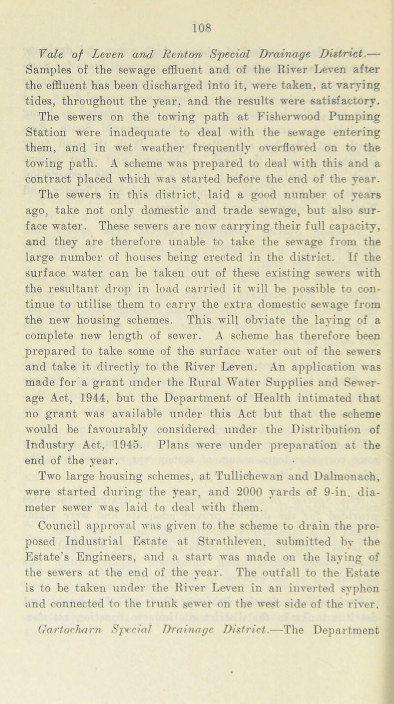 Vale of Leven and Renton Special Drainage District.— Samples of the sewage effluent and of the River Leven after the effluent has been discharged into it, were taken, at varying tides, throughout the year, and the results were satisfactory. The sewers on the towing path at Fi sherwood Pumping Station were inadequate to deal with the sewage entering them, and in wet weather frequently overflowed on to the towing path. A scheme was prepared to deal with this and a contract placed which was started before the end of the year. The sewers in this district, laid a good number of years ago, take not only domestic and trade sewage, but also sur- face water. These sewers are now carrying their full capacity, and they are therefore unable to take the sewage from the large number of houses being erected in the district. If the surface water can be taken out of these existing sewers with the resultant drop in load carried it will be possible to con- tinue to utilise them to carry the extra domestic sewage from the new housing schemes. This will obviate the laying of a complete new length of sewer. A scheme has therefore been prepared to take some of the surface water out of the sewers and take it directly to the River Leven. An application was made for a grant under the Rural Water Supplies and Sewer- age Act, 1944, but the Department of Health intimated that no grant was available under this Act but that the scheme would be favourably considered under the Distribution of Industry Act, 1945. Plans were under preparation at the end of the year. Two large housing schemes, at Tullichewan and Dalmonach, were started during the year, and 2000 yards of 9-in. dia- meter sewer was laid to deal with them. Council approval was given to the scheme to drain the pro- posed Industrial Estate at Strathleven, submitted by the Estate’s Engineers, and a start was made on the laying of the sewers at the end of the year. The outfall to the Estate is to be taken under the River Leven in an inverted syphon and connected to the trunk sewer on the west side of the river. Gartocharn Special Drainage District.—The Department