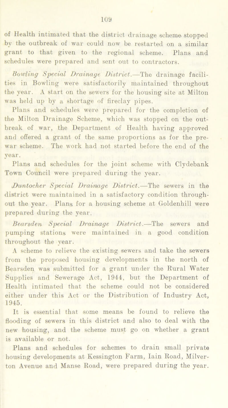 of Health intimated that the district drainage scheme stopped bv the outbreak of war could now be restarted on a similar grant to that given to the regional scheme. Plans and schedules were prepared and sent out to contractors. Bowling Special Drainage District.—-The drainage facili- ties in Bowling were satisfactorily maintained throughout the year. A start on the sewers for the housing site at Milton was held up by a shortage of fireclay pipes. Plans and schedules were prepared for the completion of the Milton Drainage Scheme, which was stopped on the out- break of war, the Department of Health having approved and offered a grant of the same proportions as for the pre- war scheme. The work had not started before the end of the year. Plans and schedules for the joint scheme with Clydebank Town Council were prepared during the year. Jhmtocher Special Drainage District.—The sewers in the district were maintained in a satisfactory condition through- out the year. Plans for a housing scheme at Goldenhill were prepared during the year. Bearsden Special Drainage District.—The sewers and pumping stations were maintained in a good condition throughout the year. A scheme to relieve the existing sewers and take the sewers from the proposed housing developments in the north of Bearsden was submitted for a grant under the Rural Water Supplies and Sewerage Act, 1944, but the Department of Health intimated that the scheme could not be considered either under this Act or the Distribution of Industry Act, 1945. It is essential that some means be found to relieve the flooding of sewers in this district and also to deal with the new housing, and the scheme must go on whether a grant is available or not. Plans and schedules for schemes to drain small private housing developments at Kessington Farm, Iain Road, Milver- ton Avenue and Manse Road, were prepared during the year.