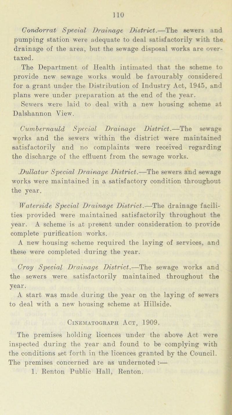 Condorrat Special Drainage District.—The sewers and pumping station were adequate to deal satisfactorily with the drainage of the area, but the sewage disposal works are over- taxed. The Department of Health intimated that the scheme to provide new sewage works would be favourably considered for a grant under the Distribution of Industry Act, 1945, and plans were under preparation at the end of the year. Sewers were laid to deal with a new housing scheme at Dalshannon View. Cumbernauld Special Drainage District.—The sewage works and the sewers within the district were maintained satisfactorily and no complaints were received regarding the discharge of the effluent from the sewage works. Dullatur Special Drainage District.—The sewers and sewage works were maintained in a satisfactory condition throughout the year. Waterside Special Drainage District.—The drainage facili- ties provided were maintained satisfactorily throughout the year. A scheme is at present under consideration to provide complete purification works. A new housing scheme required the laying of services, and these were completed during the year. Croy Special Drainage District.—The sewage works and the sewers were satisfactorily maintained throughout the year. A start was made during the year on the laying of sewers to deal with a new housing scheme at Hillside. Cinematograph Act. 1909. The premises holding licences under the above Act were inspected during the year and found to be complying with the conditions set forth in the licences granted by the Council. The premises concerned are as undernoted :— 1. Renton Public Hall, Renton.