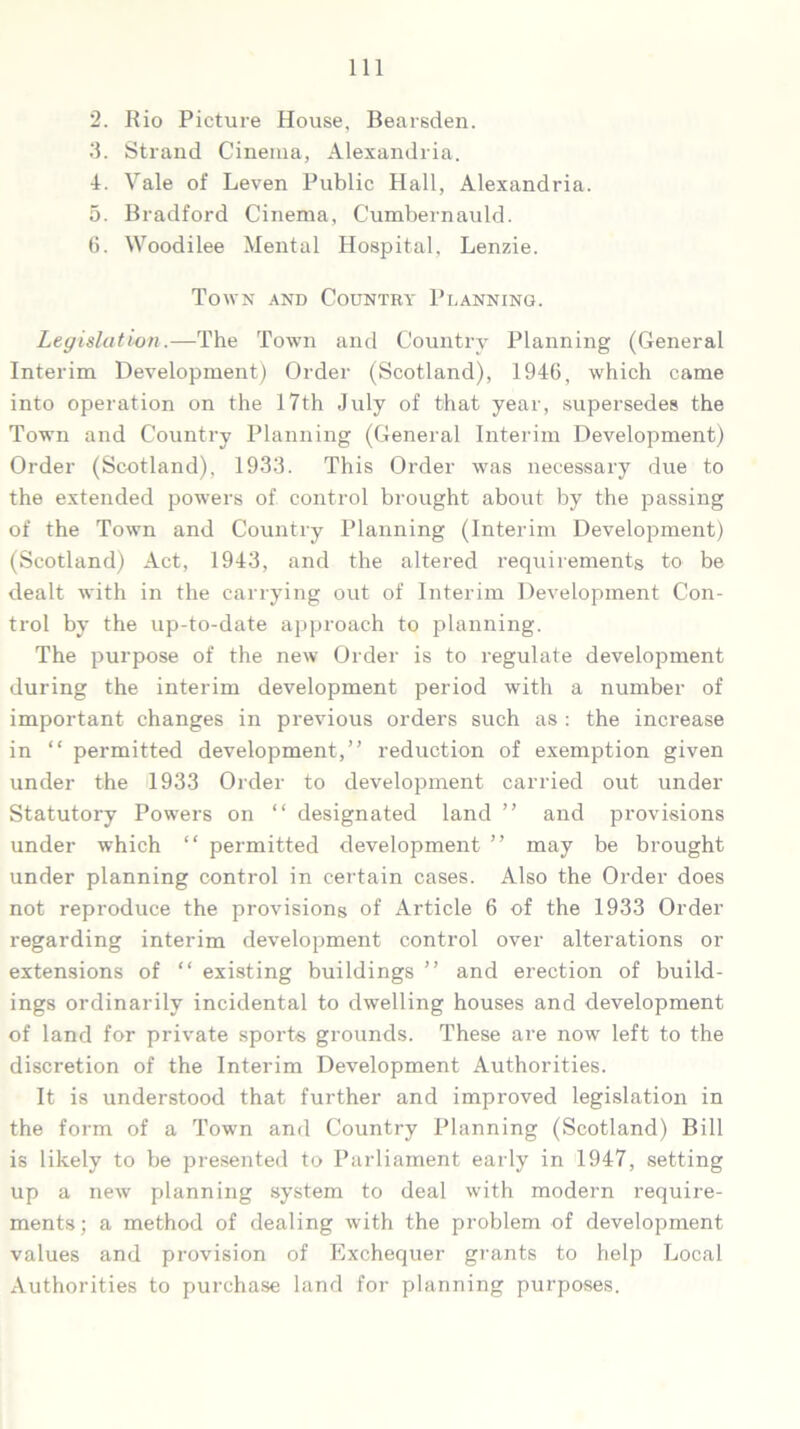 2. Rio Picture House, Bearsden. 3. Strand Cinema, Alexandria. 4. Vale of Leven Public Hall, Alexandria. 5. Bradford Cinema, Cumbernauld. 6. Woodilee Mental Hospital, Lenzie. Town and Country Planning. Legislation.—The Town and Country Planning (General Interim Development) Order (Scotland), 1946, which came into operation on the 17th July of that year, supersedes the Town and Country Planning (General Interim Development) Order (Scotland), 1933. This Order was necessary due to the extended powers of control brought about by the passing of the Town and Country Planning (Interim Development) (Scotland) Act, 1943, and the altered requirements to be dealt with in the carrying out of Interim Development Con- trol by the up-to-date approach to planning. The purpose of the new Order is to regulate development during the interim development period with a number of important changes in previous orders such as : the increase in “ permitted development,” reduction of exemption given under the 1933 Order to development carried out under Statutory Powers on “ designated land ” and provisions under which “ permitted development ” may be brought under planning control in certain cases. Also the Order does not reproduce the provisions of Article 6 of the 1933 Order regarding interim development control over alterations or extensions of “ existing buildings ” and erection of build- ings ordinarily incidental to dwelling houses and development of land for private sports grounds. These are now left to the discretion of the Interim Development Authorities. It is understood that further and improved legislation in the form of a Town and Country Planning (Scotland) Bill is likely to be presented to Parliament early in 1947, setting up a new planning system to deal with modern require- ments; a method of dealing with the problem of development values and provision of Exchequer grants to help Local Authorities to purchase land for planning purposes.