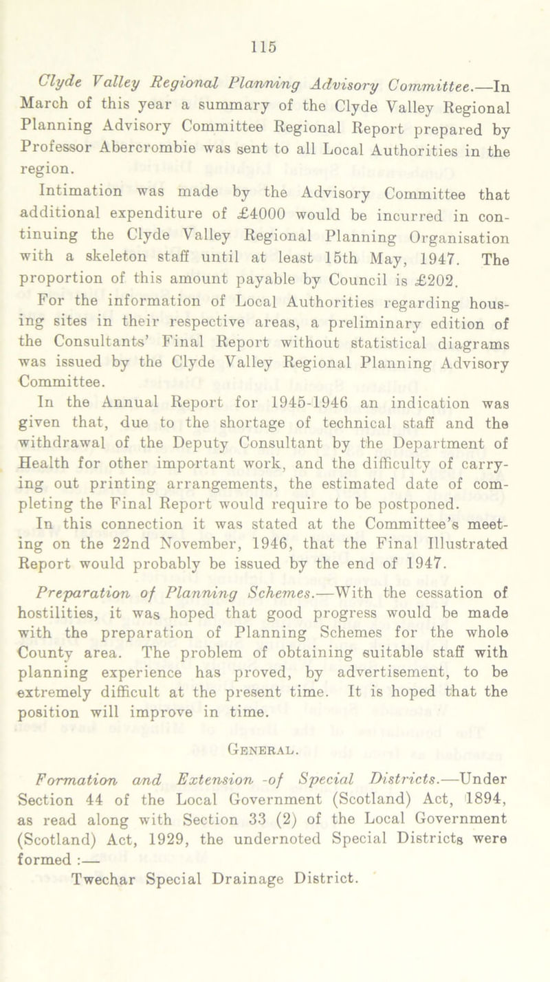 Clyde 1 alley Regional Planning Advisory Committee.—In March of this year a summary of the Clyde Valley Regional Planning Advisory Committee Regional Report prepared by Professor Abercrombie was sent to all Local Authorities in the region. Intimation was made by the Advisory Committee that additional expenditure of £4000 would be incurred in con- tinuing the Clyde Valley Regional Planning Organisation with a skeleton staff until at least 15th May, 1947. The proportion of this amount payable by Council is £202. For the information of Local Authorities regarding hous- ing sites in their respective areas, a preliminary edition of the Consultants’ Final Report without statistical diagrams was issued by the Clyde Valley Regional Planning Advisory Committee. In the Annual Report for 1945-1946 an indication was given that, due to the shortage of technical staff and the withdrawal of the Deputy Consultant by the Department of Health for other important work, and the difficulty of carry- ing out printing arrangements, the estimated date of com- pleting the Final Report would require to be postponed. In this connection it was stated at the Committee’s meet- ing on the 22nd November, 1946, that the Final Illustrated Report would probably be issued by the end of 1947. Preparation of Planning Schemes.—With the cessation of hostilities, it was hoped that good progress would be made with the preparation of Planning Schemes for the whole County area. The problem of obtaining suitable staff with planning experience has proved, by advertisement, to be extremely difficult at the present time. It is hoped that the position will improve in time. General. Formation and Extension -of Special Districts.—Under Section 44 of the Local Government (Scotland) Act, 1894, as read along with Section 33 (2) of the Local Government (Scotland) Act, 1929, the undernoted Special Districts were formed :— Twechar Special Drainage District.