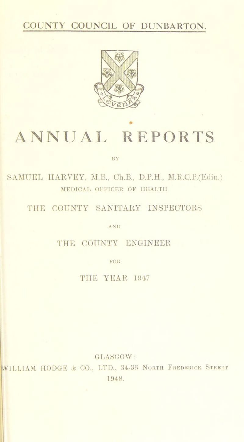 COUNTY COUNCIL OF DUNBARTON. ANNUAL REPORTS 13 Y SAMUEL HARVEY, M.B., Ch.B., D.P.H., M.R.C.P.(Edin.) MEDICAL OFFICER OF HEALTH THE COUNTY SANITARY INSPECTORS AND THE COUNTY ENGINEER FOR THE YEAR 1947 GLASGOW : WILLIAM HODGE & CO., LTD., 34-36 North Frederick Street 1948.