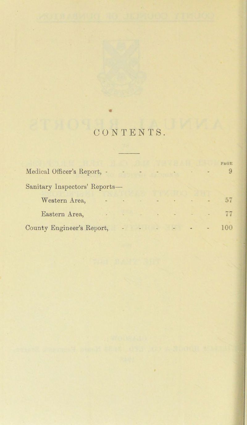 CONTENTS. PAGE Medical Officer’s Report, ------- 9 Sanitary Inspectors’ Reports— Western Area, ...... 57 Eastern Area, • - - - - 77 County Engineer’s Report, - - - - - 100