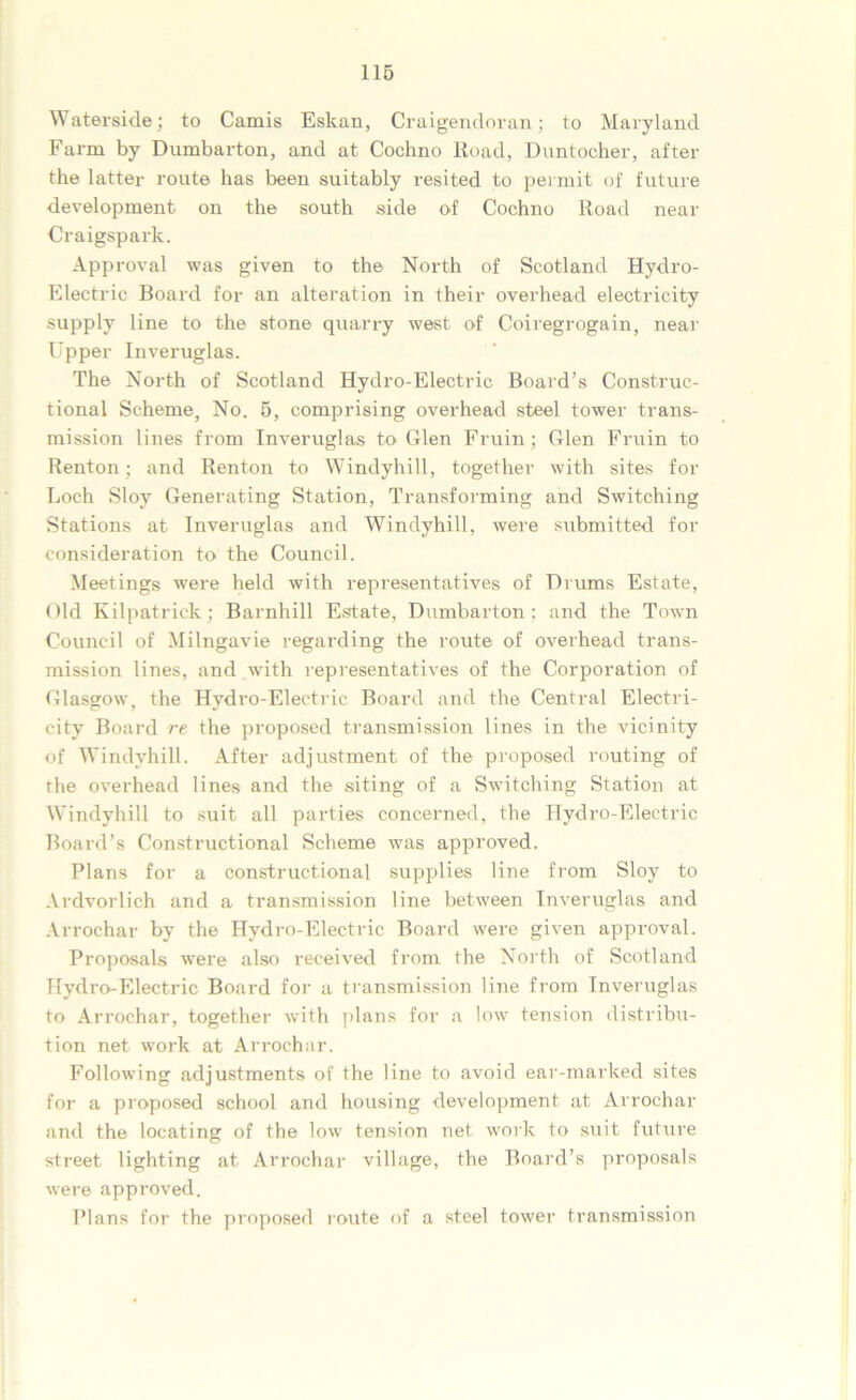 Waterside; to Camis Eskan, Craigendoran; to Maryland Farm by Dumbarton, and at Cochno Road, Duntocher, after the latter route has been suitably resited to permit of future development on the south side of Cochno Road near Craigsparlc. Approval was given to the North of Scotland Hydro- Electric Board for an alteration in their overhead electricity supply line to the stone quarry west of Coiregrogain, near Upper Inveruglas. The North of Scotland Hydro-Electric Board’s Construc- tional Scheme, No. 5, comprising overhead steel tower trans- mission lines from Inveruglas to Glen Fruin; Glen Fruin to Renton; and Renton to Windyhill, together with sites for Loch Sloy Generating Station, Transforming and Switching Stations at Inveruglas and Windyhill, were submitted for consideration to the Council. Meetings were held with representatives of Drums Estate, Old Kilpatrick; Barnhill Estate, Dumbarton ; and the Town Council of Milngavie regarding the route of overhead trans- mission lines, and with representatives of the Corporation of Glasgow, the Hydro-Electric Board and the Central Electri- city Board rt the proposed transmission lines in the vicinity of Windyhill. After adjustment of the proposed routing of the overhead lines and the siting of a Switching Station at Windyhill to suit all parties concerned, the Hydro-Electric Board’s Constructional Scheme was approved. Plans for a constructional supplies line from Sloy to Ardvorlich and a transmission line between Inveruglas and Arrochar by the Hydro-Electric Board were given approval. Proposals were also received from the North of Scotland Hydro-Electric Board for a transmission line from Inveruglas to Arrochar, together with plans for a low tension distribu- tion net work at Arrochar. Following adjustments of the line to avoid ear-marked sites for a proposed school and housing development at Arrochar and the locating of the low tension net work to suit future street lighting at Arrochar village, the Board’s proposals were approved. Plans for the proposed route of a steel tower transmission