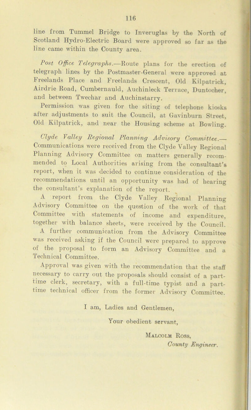 line from Tummel Bridge to Inveruglas by the North of Scotland Hydro-Electric Board were approved so far as the line came within the County area. Post Office Telegraphs.—Route plans for the erection of telegraph lines by the Postmaster-General were approved at Freelands Place and Freelands Crescent, Old Kilpatrick, Airdrie Road, Cumbernauld, Auchinleck Terrace, Duntocher. and between Twechar and Auchinstarry. Permission was given for the siting of telephone kiosks after adjustments to suit the Council, at Gavinburn Street, Old Kilpatrick, and near the Housing scheme at Bowling. Clyde Valley Regional Planning Advisory Committee.— Communications were received from the Clyde Valley Regional Planning Advisory Committee on matters generally recom- mended to Local Authorities arising from the consultant’s report, when it was decided to continue consideration of the recommendations until an opportunity was had of hearing the consultant’s explanation of the report. A report from the Clyde Valley Regional Planning Advisory Committee on the question of the work of that Committee with statements of income and expenditure, together Avith balance sheets, were received by the Council. A further communication from the Advisory Committee was received asking if the Council were prepared, to approve of the proposal to form an Advisory Committee and a Technical Committee. Approval was given with the recommendation that the staff necessary to carry out the proposals should consist of a part- time clerk, secretary, with a full-time typist and a part- time technical officer from the former Advisory Committee. I am, Ladies and Gentlemen, Your obedient servant, Malcolm Ross, County Engineer.