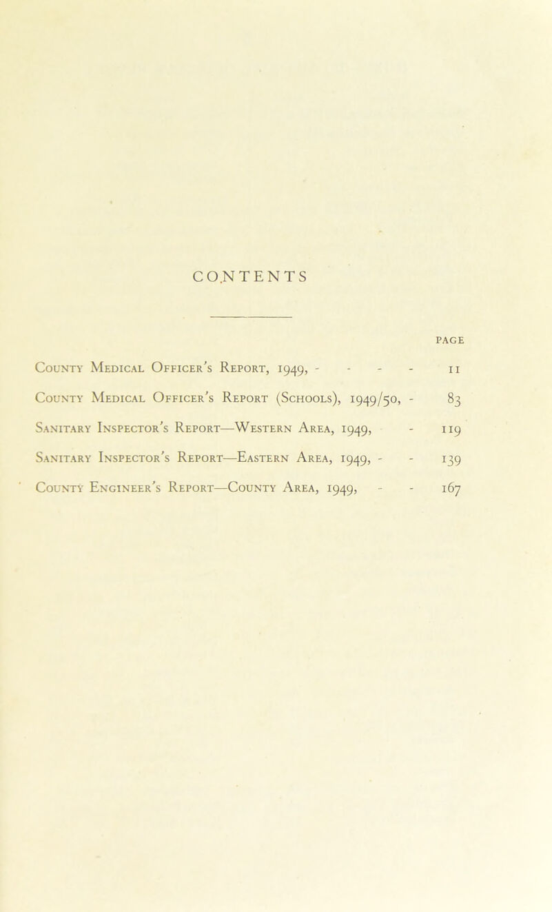 C O.N TENTS PAGE County Medical Officer's Report, 1949, - - - - 11 County Medical Officer's Report (Schools), 1949/50, - 83 Sanitary Inspector's Report—Western Area, 1949, - 119 Sanitary Inspector's Report—Eastern Area, 1949, - - 139 County Engineer's Report—County Area, 1949, - - 167