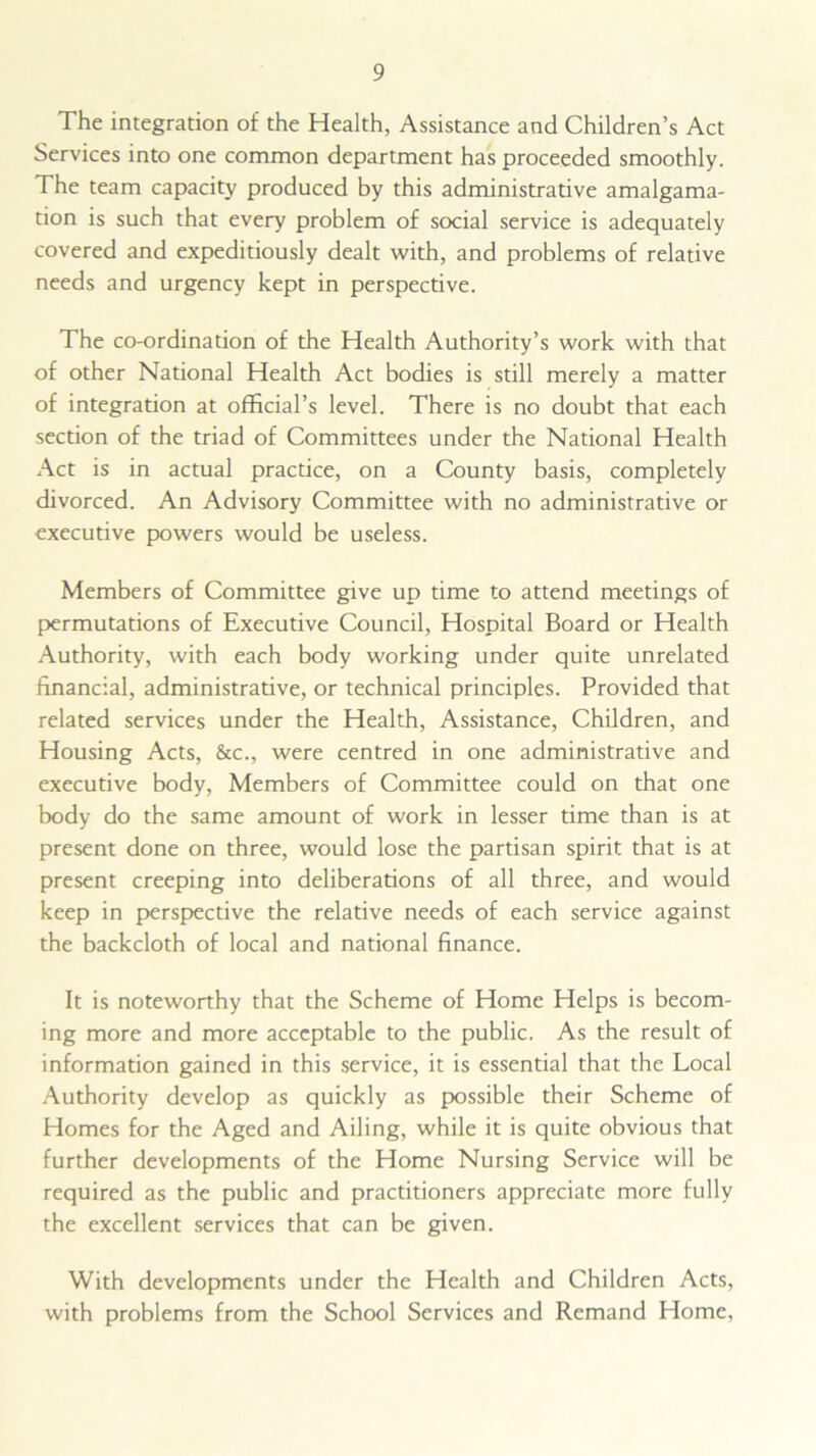 The integration of the Health, Assistance and Children’s Act Services into one common department has proceeded smoothly. The team capacity produced by this administrative amalgama- tion is such that every problem of social service is adequately covered and expeditiously dealt with, and problems of relative needs and urgency kept in perspective. The co-ordination of the Health Authority’s work with that of other National Health Act bodies is still merely a matter of integration at official’s level. There is no doubt that each section of the triad of Committees under the National Health Act is in actual practice, on a County basis, completely divorced. An Advisory Committee with no administrative or executive powers would be useless. Members of Committee give up time to attend meetings of permutations of Executive Council, Hospital Board or Health Authority, with each body working under quite unrelated financial, administrative, or technical principles. Provided that related services under the Health, Assistance, Children, and Housing Acts, &c., were centred in one administrative and executive body, Members of Committee could on that one body do the same amount of work in lesser time than is at present done on three, would lose the partisan spirit that is at present creeping into deliberations of all three, and would keep in perspective the relative needs of each service against the backcloth of local and national finance. It is noteworthy that the Scheme of Home Helps is becom- ing more and more acceptable to the public. As the result of information gained in this service, it is essential that the Local Authority develop as quickly as possible their Scheme of Homes for the Aged and Ailing, while it is quite obvious that further developments of the Home Nursing Service will be required as the public and practitioners appreciate more fully the excellent services that can be given. With developments under the Health and Children Acts, with problems from the School Services and Remand Home,