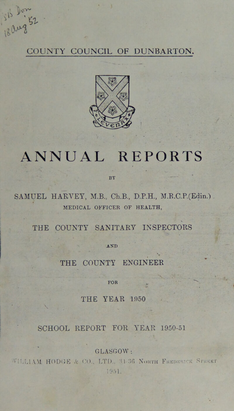 COUNTY COUNCIL OF DUNBARTON. ANNUAL REPORTS SAMUEL HARVEY, M.B., Ch.B., D.P.H., M.R.C.P.(Edin.) MEDICAL OFFICER OF HEALTH, x THE COUNTY SANITARY INSPECTORS AND THE COUNTY ENGINEER FOR THE YEAR 1950 \ SCHOOL REPORT FOR YEAR 1950-51 GLASGOW ;