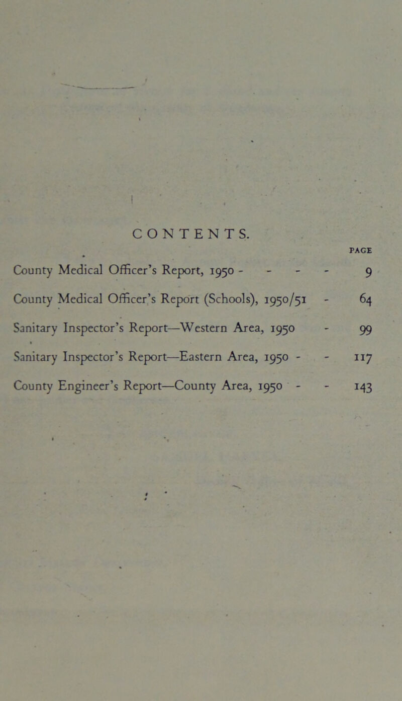 CONTENTS. PAGE County Medical Officer’s Report, 1950 - 9 County Medical Officer’s Report (Schools), 1950/51 - 64 Sanitary Inspector’s Report—Western Area, 1950 - 99 Sanitary Inspector’s Report—Eastern Area, 1950 - - 117 County Engineer’s Report—County Area, 1950 - - 143