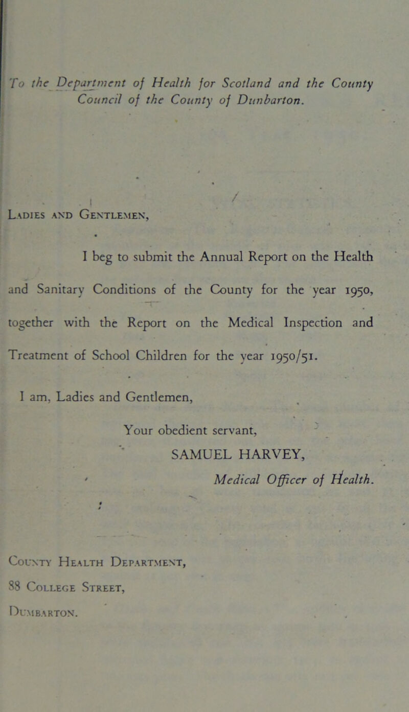To the Department of Health for Scotland and the County Council of the County of Dunbarton. ■ Ladies and Gentlemen, j I beg to submit the Annual Report on the Health and Sanitary Conditions of the County for the year 1950, together with the Report on the Medical Inspection and Treatment of School Children for the year I95°/5I- I am, Ladies and Gentlemen, Your obedient servant, SAMUEL HARVEY, • Medical Officer of htealth. County Health Department, 88 College Street, Dumbarton.