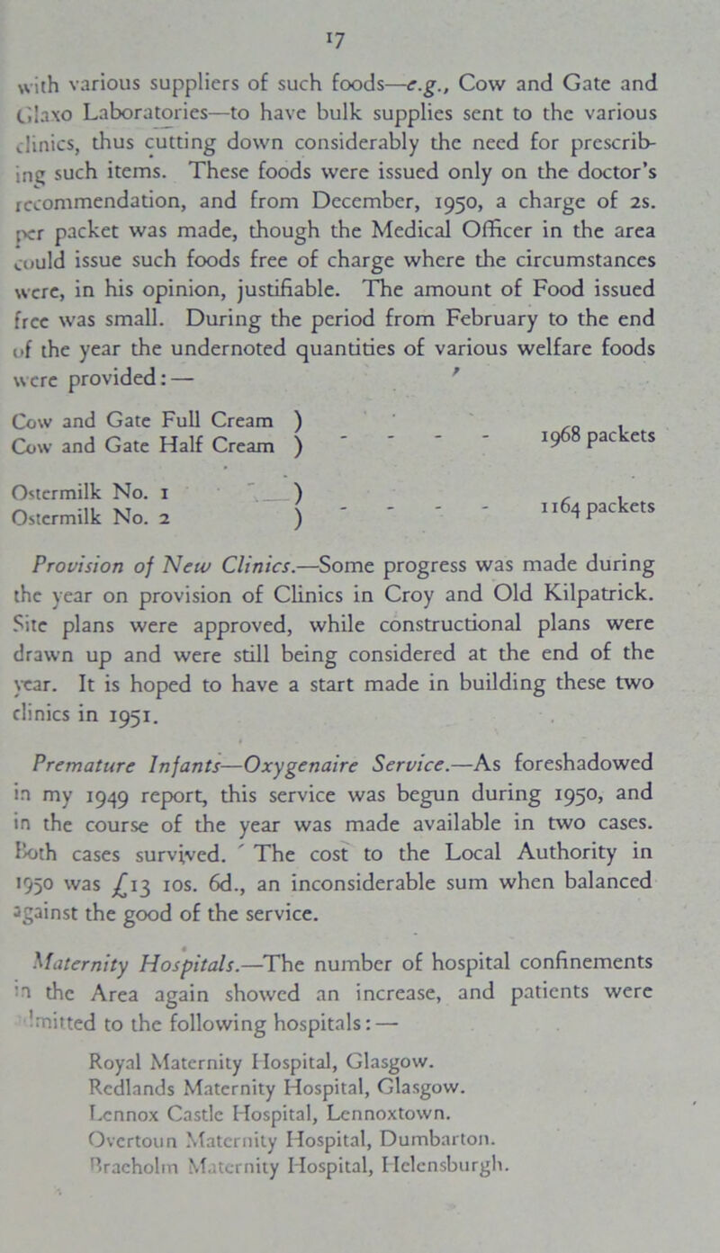 with various suppliers of such foods—e.g., Cow and Gate and Glaxo Laboratories—to have bulk supplies sent to the various Jinics, thus cutting down considerably the need for prescrib- ing such items. These foods were issued only on the doctor’s recommendation, and from December, 1950, a charge of 2s. ;->cr packet was made, though the Medical Officer in the area could issue such foods free of charge where the circumstances were, in his opinion, justifiable. The amount of Food issued free was small. During the period from February to the end of the year the undernoted quantities of various welfare foods were provided: — Cow and Gate Full Cream ) Cow and Gate Half Cream ) Ostermilk No. 1 ' ) Ostcrmilk No. 2 ) 1968 packets 1164 packets Provision of New Clinics.—Some progress was made during the year on provision of Clinics in Croy and Old Kilpatrick. Site plans were approved, while constructional plans were drawn up and were still being considered at the end of the year. It is hoped to have a start made in building these two clinics in 1951. Premature Infants— Oxygenaire Service.—As foreshadowed in my 1949 report, this service was begun during 1950? and in the course of the year was made available in two cases. Ik>th cases survived. ' The cost to the Local Authority in 1950 was ^13 10s. 6d., an inconsiderable sum when balanced against the good of the service. Maternity Hospitals.—The number of hospital confinements ;n the Area again showed an increase, and patients were knitted to the following hospitals: — Royal Maternity Hospital, Glasgow. Redlands Maternity Hospital, Glasgow. Lennox Castle Hospital, Lcnnoxtown. Overtonn Maternity Hospital, Dumbarton. Hracholm Maternity Hospital, Helensburgh.