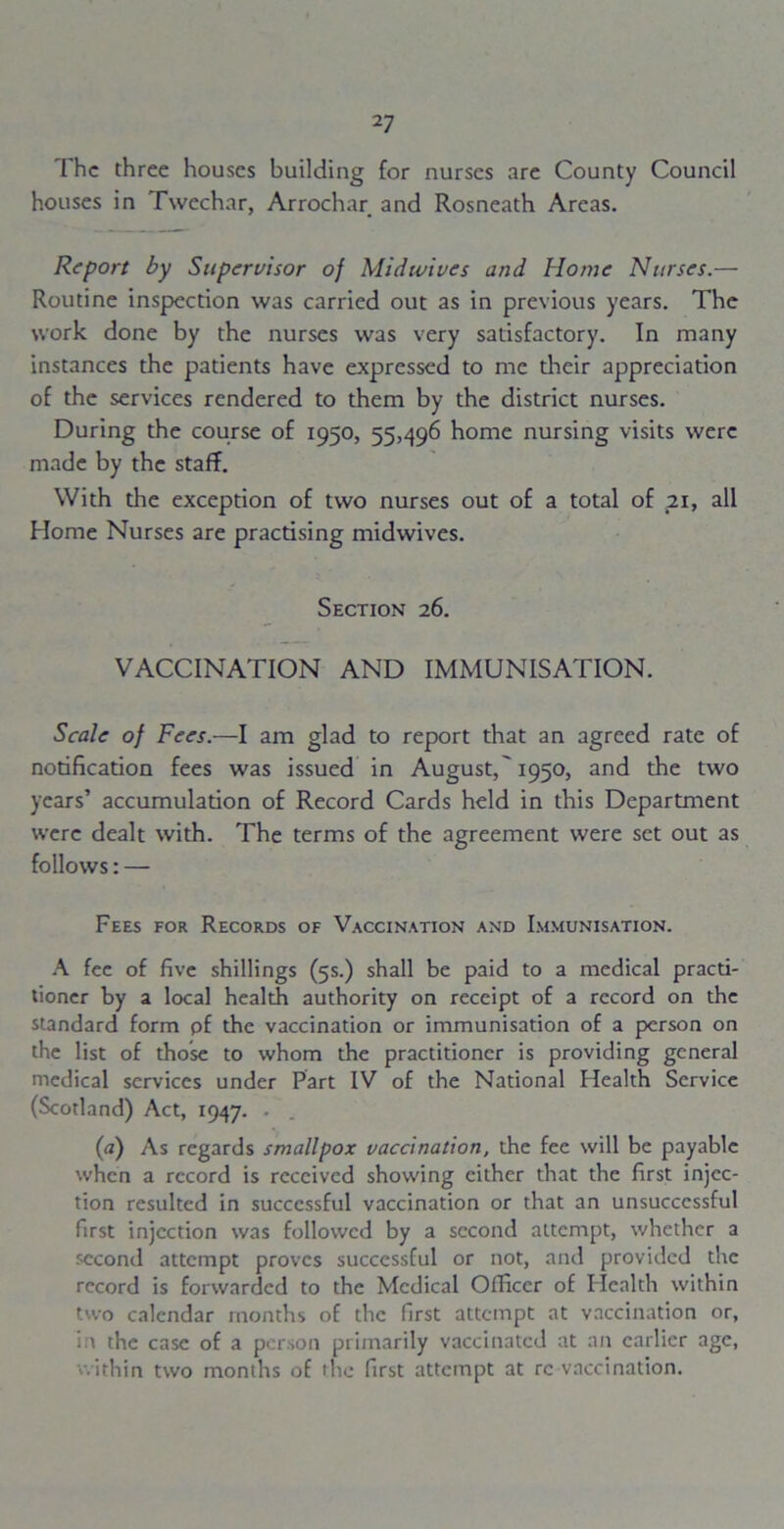 The three houses building for nurses arc County Council houses in Twechar, Arrochar and Rosneath Areas. Report by Supervisor of Midwives and Home Nurses.— Routine inspection was carried out as in previous years. The work done by the nurses was very satisfactory. In many instances the patients have expressed to me their appreciation of the services rendered to them by the district nurses. During the course of 1950, 55,496 home nursing visits were made by the staff. With the exception of two nurses out of a total of .21, all Home Nurses are practising midwives. Section 26. VACCINATION AND IMMUNISATION. Scale of Fees.—I am glad to report that an agreed rate of notification fees was issued in August,'1950, and the two years’ accumulation of Record Cards held in this Department were dealt with. The terms of the agreement were set out as follows: — Fees for Records of Vaccination and Immunisation. A fee of five shillings (5s.) shall be paid to a medical practi- tioner by a local health authority on receipt of a record on the standard form pf the vaccination or immunisation of a person on the list of those to whom the practitioner is providing general medical services under Part IV of the National Health Service (Scotland) Act, 1947. (a) As regards smallpox vaccination, the fee will be payable when a record is received showing either that the first injec- tion resulted in successful vaccination or that an unsuccessful first injection was followed by a second attempt, whether a second attempt proves successful or not, and provided the record is forwarded to the Medical Officer of Health within two calendar months of the first attempt at vaccination or, in the case of a person primarily vaccinated at an earlier age, within two months of the first attempt at re vaccination.