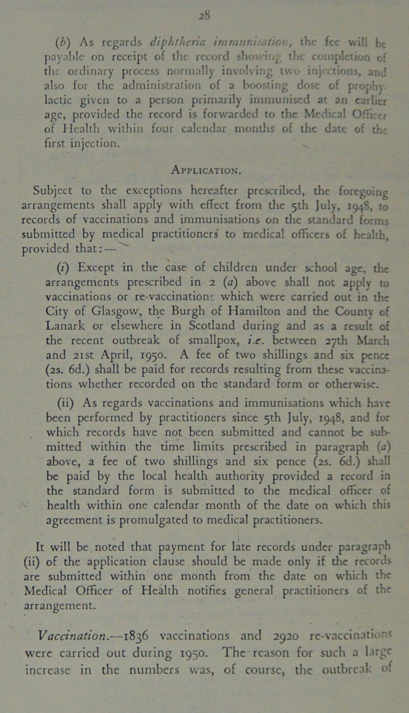 (b) As regards diphtheria immunisation, the fee will be payable on receipt of the record showing the completion of the ordinary process normally involving two inactions, and also for the administration of a boosting dose of prophy- lactic given to a person primarily immunised at an earlier age, provided the record is forwarded to the Medical Officer of Health within four calendar months of the date of the first injection. Application. Subject to the exceptions hereafter prescribed, the foregoing arrangements shall apply with effect from the 5th July, 1948, to records of vaccinations and immunisations on the standard forms submitted by medical practitioners to medical officers of health, provided that:— (i) Except in the case of children under school age, the arrangements prescribed in 2 (a) above shall not apply to vaccinations or re-vaccinations which were carried out in the City of Glasgow, the Burgh of Hamilton and the County of Lanark or elsewhere in Scotland during and as a result of the recent outbreak of smallpox, i.e. between 27th March and 21 st April, 1950. A fee of two shillings and six pence (2s. 6d.) shall be paid for records resulting from these vaccina- tions whether recorded on the standard form or otherwise. (ii) As regards vaccinations and immunisations which have been performed by practitioners since 5th July, 1948, and for which records have not been submitted and cannot be sub- mitted within the time limits prescribed in paragraph (a) above, a fee of two shillings and six pence (2s. 6d.) shall be paid by the local health authority provided a record in the standard form is submitted to the medical officer of health within one calendar month of the date on which this agreement is promulgated to medical practitioners. It will be noted that payment for late records under paragraph (ii) of the application clause should be made only if the records are submitted within one month from the date on which the Medical Officer of Health notifies general practitioners of the arrangement. Vaccination.—1836 vaccinations and 2920 re-vaccinations were carried out during 1950. The reason for such a large increase in the numbers was, of course, the outbreak of