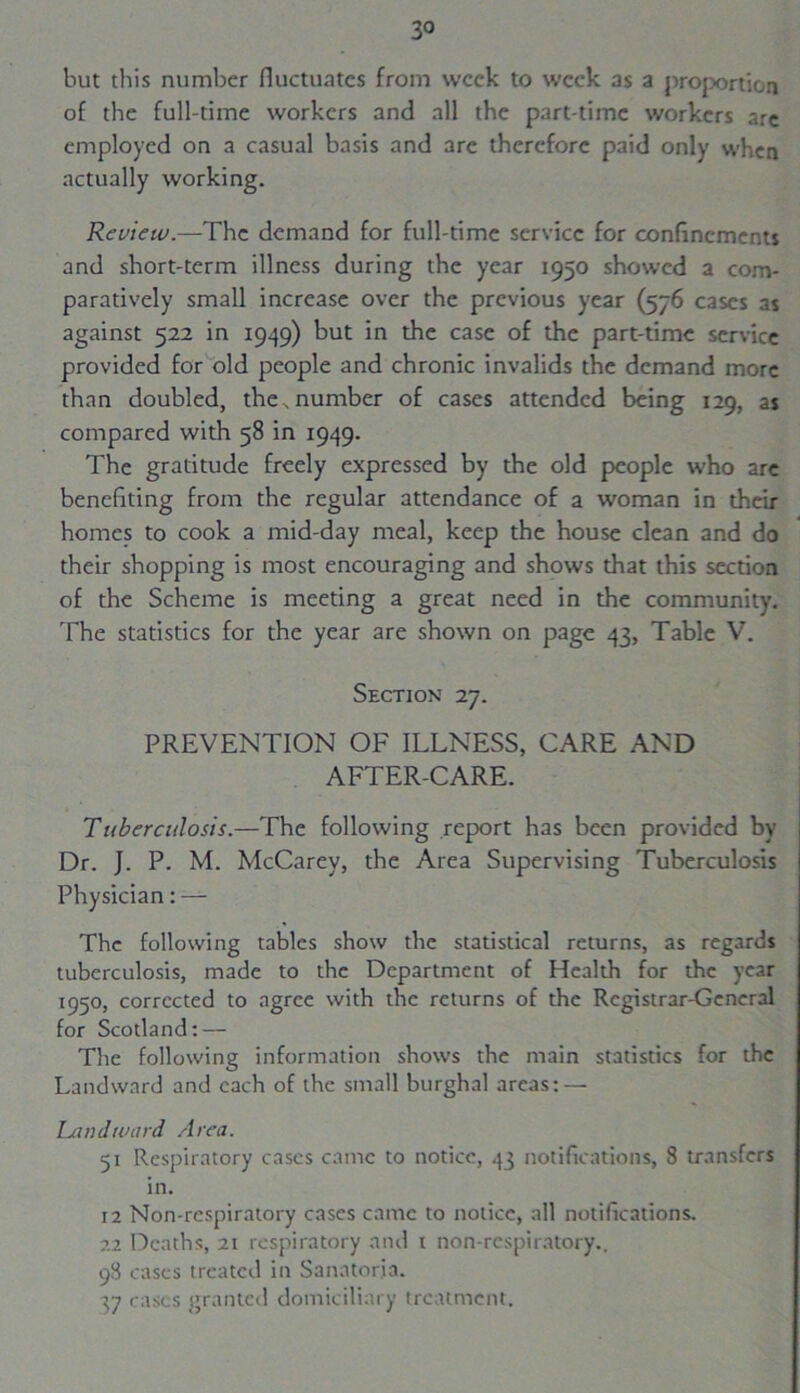 but this number fluctuates from week to week as a projxjrtion of the full-time workers and all the part-time workers arc employed on a casual basis and arc therefore paid only when actually working. Review.—The demand for full-time service for confinements and short-term illness during the year 1950 showed a com- paratively small increase over the previous year (576 cases as against 522 in 1949) but in the case of the part-time service provided for old people and chronic invalids the demand more than doubled, the, number of cases attended being 129, as compared with 58 in 1949. The gratitude freely expressed by the old people who are benefiting from the regular attendance of a woman in their homes to cook a mid-day meal, keep the house clean and do their shopping is most encouraging and shows that this section of the Scheme is meeting a great need in the community. The statistics for the year are shown on page 43, Table V. Section 27. PREVENTION OF ILLNESS, CARE AND AFTER-CARE. Tuberculosis.—The following report has been provided by Dr. J. P. M. McCarey, the Area Supervising Tuberculosis Physician: — The following tables show the statistical returns, as regards tuberculosis, made to the Department of Health for the year 1950, corrected to agree with the returns of the Registrar-General for Scotland: — The following information shows the main statistics for the Landward and each of the small burghal areas: — Landward Area. 51 Respiratory cases came to notice, 43 notifications, 8 transfers in. 12 Non-rcspiratory cases came to notice, all notifications. 22 Deaths, 21 respiratory and 1 non-rcspiratory.. 98 cases treated in Sanatoria. 37 cases granted domiciliary treatment.