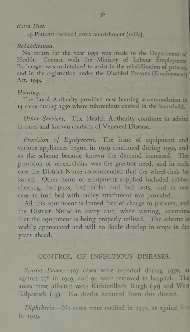Extra Diet. 49 Patients received extra nourishment (milk). Rehabilitation. No return for the year 1950 was made to the Department of Health. Contact with the Ministry of Labour Employment Exchanges was maintained to assist in the rehabilitation of patients and in the registration under the Disabled Persons (Employment)' Act, 1944. Housing. N The Local Authority provided new housing accommodation in 14 cases during 1950 where tuberculosis existed in the household. Other Services.—The Health Authority continue to advise in cases and known contacts of Venereal Disease. • —— « Provision of Equipment.—The issue of equipment and various appliances begun in 1949 continued during 1950, 3nd as the scheme became known the demand increased. The provision of wheel-chairs was the greatest need, and in each case the District Nurse recommended that the wheel-chair be issued. Other items of equipment supplied included rubber sheeting, bed-pans, bed tables and bed rests, and in one case an iron bed with pulley attachment was provided. All this equipment is loaned free of charge to patients, and the District Nurse in every case, when visiting, ascertains that the equipment is being properly utilised. The scheme is widely appreciated and will no doubt develop in scope in the years ahead. CONTROL OF INFECTIOUS DISEASES. Scarlet Fever.—107 cases were reported during 1950, as against 196 in 1949, and 94 were removed to hospital. The areas most affected were Kirkintilloch Burgh (40) and West Kilpatrick (43). No deaths occurred from this disease. Diphtheria. —No cases were notified in i<)jo, as against five in 1949.