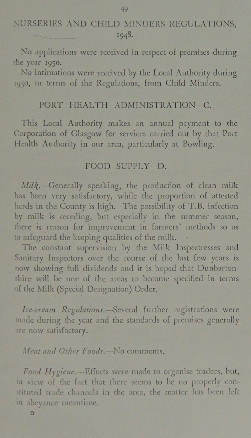 49 NURSERIES AND CHILD MINDERS REGULATIONS, 1948. No applications were received in respect of premises during the year 1950. No intimations were received by the Local Authority during 1950, in terms of the Regulations, from Child Minders. PORT HEALTH ADMINISTRATION—C. This Local Authority makes an annual payment to the Corporation of Glasgow for services carried out by that Port Health Authority in our area, particularly at Bowling. FOOD SUPPLY—D. Mil\.—Generally speaking, the production of clean milk has been very satisfactory, while the proportion of attested herds in the County is high. The possibility of T.B. infection by milk is receding, but especially in the summer season, there is reason for improvement in farmers’ methods so as to safeguard the keeping qualities of the milk. The constant supervision by the Milk Inspectresses and Sanitary Inspectors over the course of the last few years is now showing full dividends and it is hoped that Dunbarton- shire will be one of the areas to become specified in terms of the Milk (Special Designation) Order. Ice-cream Regulations.—Several further registrations were made during the year and the standards of premises generally arc now satisfactory. Meat aiul Other Foods.—No comments. Food Hygiene. -Efforts were made to organise traders, but, in view of the fact that there seems to be no properly con- stituted trade channels in the area, the matter has been left in abeyance meantime. D