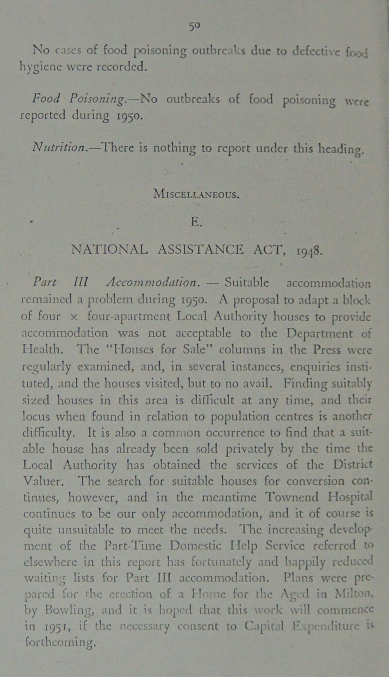 5° No cases of food poisoning outbreaks due to defective food hygiene were recorded. Food Poisoning.—No outbreaks of food poisoning were reported during 1950. Nutrition.—There is nothing to report under this heading. Miscellaneous. E. NATIONAL ASSISTANCE ACT, 1948. Part III Accommodation. — Suitable accommodation remained a problem during 1950. A proposal to adapt a block of four x four-apartment Local Authority houses to provide accommodation was not acceptable to the Department of Health. The “Houses for Sale” columns in the Press were regularly examined, and, in several instances, enquiries insti- tuted, and the houses visited, but to no avail. Finding suitably sized houses in this area is difficult at any time, and their locus when found in relation to population centres is another difficulty. It is also a common occurrence to find that a suit- able house has already been sold privately by the time the Local Authority has obtained the services of the District Valuer. The search for suitable houses for conversion con- tinues, however, and in the meantime Townend Hospital continues to be our only accommodation, and it of course is quite unsuitable to meet the needs. The increasing develop- ment of the Part-Time Domestic Help Service referred to elsewhere in this report has fortunately and happily reduced waiting lists for Part III accommodation. Plans were pre- pared for the erection of a Home for the Aged in Milton, by Bowling, and it is hoped that this work will commence in 195r, if the necessary consent to Capital Expenditure is forthcoming.