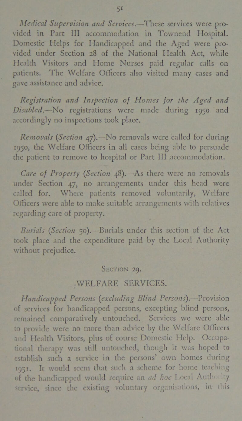 Medical Supervision and Services.—These services were pro- sided in Part III accommodation in Townend Hospital. Domestic Helps for Handicapped and the Aged were pro- vided under Section 28 of the National Health Act, while Health Visitors and Home Nurses paid regular calls on patients. The Welfare Officers also visited many cases and gave assistance and advice. Registration and Inspection of Homes for the Aged and Disabled.—No registrations were made during 1950 and accordingly no inspections took place. Removals (Section 47).—No removals were called for during 1950, the Welfare Officers in all cases being able to persuade the patient to remove to hospital or Part III accommodation. Care of Property (Section 48).—As there were no removals under Section 47, no arrangements under this head were called for. Where patients removed voluntarily, Welfare Officers were able to make suitable arrangements with relatives regarding care of property. Burials {Section 50).—Burials under this section of the Act took place and the expenditure paid by the Local Authority without prejudice. Section 29. WELFARE SERVICES. Handicapped Persons (excluding Blind Persons).—Provision of services for handicapped persons, excepting blind persons, remained comparatively untouched. Services we were able to provide were no more than advice by the Welfare Officers and Health Visitors, plus of course Domestic Help. Occupa- tional therapy was still untouched, though it was hoped to establish such a service in the persons’ own homes during 1951. It would seem that such a scheme for home teaching of the handicapped would require an ad hoc Local Audi' y service, since the existing voluntary organisations, in ibis