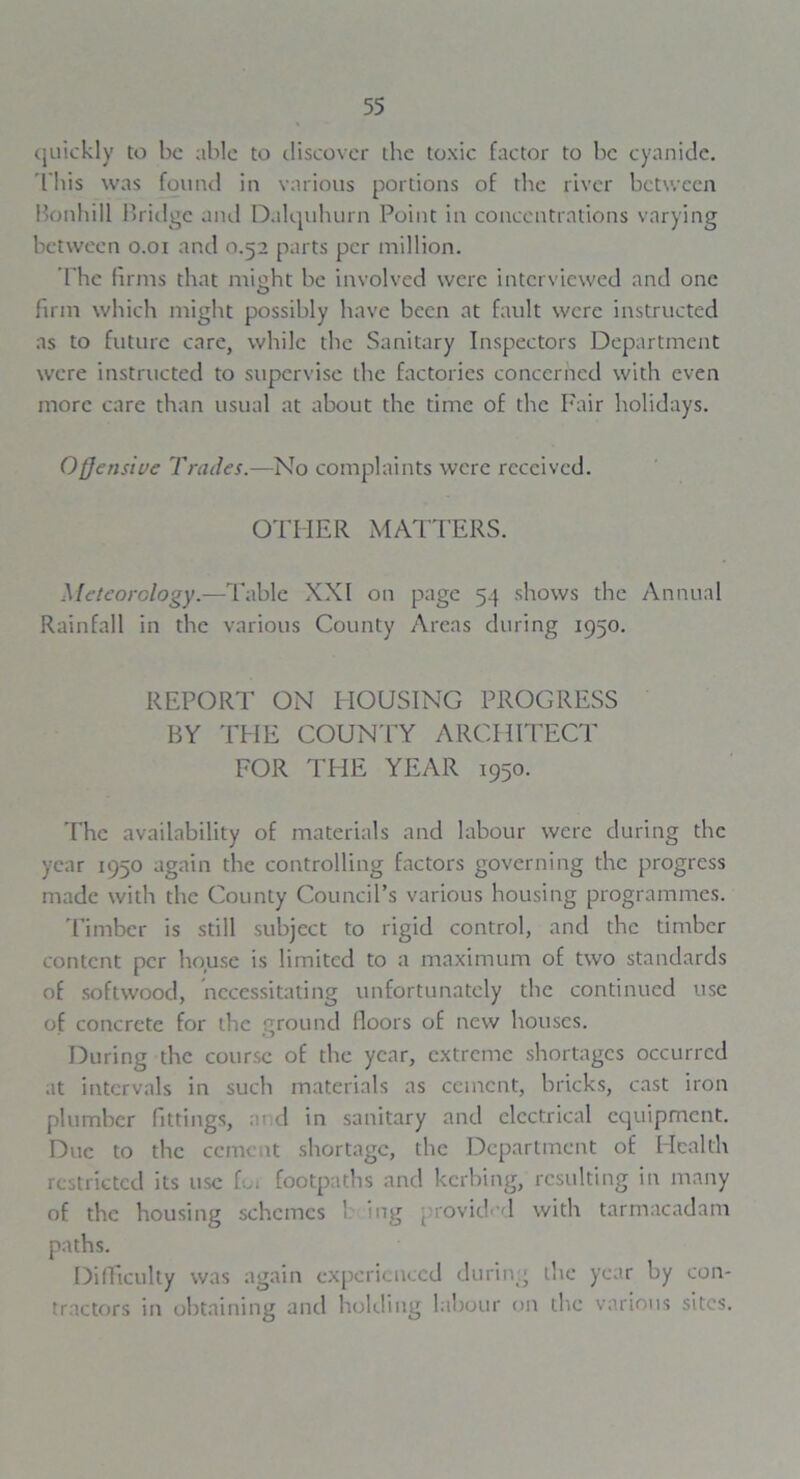 quickly to he able to discover the toxic factor to he cyanide. 'This was found in various portions of the river between Bonhill Bridge and Dalquhurn Point in concentrations varying between o.oi and 0.52 parts per million. The firms that might he involved were interviewed and one firm which might possibly have heen at fault were instructed as to future care, while the Sanitary Inspectors Department were instructed to supervise the factories concerned with even more care than usual at about the time of the Fair holidays. Offensive Trades.—No complaints were received. OTHER MATTERS. Meteorology.—Table XXI on page 54 shows the Annual Rainfall in the various County Areas during 1950. REPORT ON HOUSING PROGRESS BY THE COUNTY ARCHITECT FOR THE YEAR 1950. The availability of materials and labour were during the year 1950 again the controlling factors governing the progress made with the County Council’s various housing programmes. Timber is still subject to rigid control, and the timber content per house is limited to a maximum of two standards of softwood, necessitating unfortunately the continued use of concrete for the ground floors of new houses. During the course of the year, extreme shortages occurred at intervals in such materials as cement, bricks, cast iron plumber fittings, and in sanitary and electrical equipment. Due to the cement shortage, the Department of Health restricted its use for footpaths and kerbing, resulting in many of the housing schemes ' ing provided with tarmacadam paths. Difficulty was again experienced during the year by con- tractors in obtaining anti holding labour on the various sites.