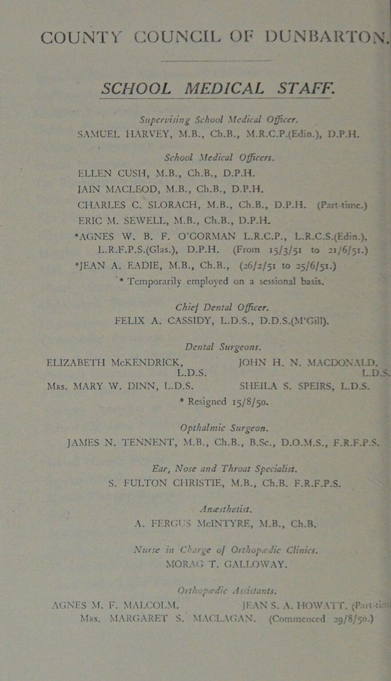 COUNTV COUNCIL OF DUNBARTON. SCHOOL MEDICAL STAFF. Supervising School Medical Officer. SAMUEL HARVEY, M.B., Ch.B., M.R.C.P.(Edin.), D.P.H. School Medical Officers. ELLEN CUSH, M.B., Ch.B., D.P.H. JAIN MACLEOD, M.B., Ch.B., D.P.H. CHARLES C. SLORACH, M.B., Ch.B., D.P.H. (Part-time.) ERIC M. SEWELL, M.B., Ch.B., D.P.l-L •AGNES W. B. F. O’GORMAN L.R.C.P., L.R.C.S.(Edin.), L.R.F.P.S.(Glas.), D.P.H. (From 15/3/51 to 21/6/51.) •JEAN A. EADIE, M.B., Ch.B., (26/2/51 to 25/6/51.) * Temporarily employed on a sessional basis. Chie] Dental Officer. FELIX A. CASSIDY, L.D.S., D.D.S.(M‘GilI). Dental Surgeons. ELIZABETH McKENDRICK, JOHN H. N. MACDONALD. L.D.S. L.D.S. Mrs. MARY W. DINN, L.D.S. SHEILA S. SPE1RS, L.D.S. * Resigned 15/8/50. Opthalmic Surgeon. JAMES N. TENNENT, M.B., Ch.B., B.Sc., D.O.M.S., F.R.F.P.S. Ear, Nose and Throat Specialist. S. FULTON CHRISTIE, M.B., Ch.B. F.R.F.P.S. A ncesthetist. A. FERGUS MclNTYRE, M.B., Ch.B. Nurse in Charge of Orthopaedic Clinics. MORAG T. GALLOWAY. Orthopadic Assistants. AGNES M. F. MALCOLM. JEANS. A. HOW ATT. (Part-tiftti Mrs. MARGARET S. MACI.AGAN. (Commenced 29/8/50.)