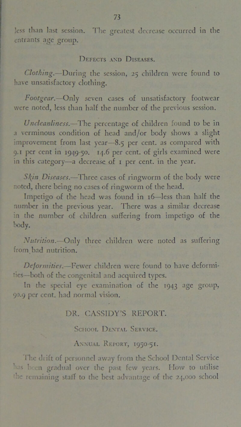 less than last session. The greatest decrease occurred in the O entrants age group. Defects and Diseases. Clothing.—During the session, 25 children were found to have unsatisfactory clothing. Footgear.—Only seven cases of unsatisfactory footwear were noted, less than half the number of the previous session. Uncleanliness.—The percentage of children found to be in a verminous condition of head and/or body shows a slight improvement from last year—8.5 per cent, as compared with 9.1 per cent in 1999-50. 14.6 per cent, of girls examined were in this category—a decrease of 1 per cent, in the year. S\in Diseases.—Three cases of ringworm of the body were noted, there being no cases of ringworm of the head. Impetigo of the head was found in 16—less than half the number in the previous year. There was a similar decrease in the number of children suffering from impetigo of the body. Nutrition.—Only three children were noted as suffering from bad nutrition. Deformities.—Fewer children were found to have deformi- ties—both of the congenital and acquired types. In the special eye examination of the 1943 age group, 90.9 per cent, had normal vision. DR. CASSIDY’S REPORT. School Dental Service. Annual Report, 1950-51. I'hc diift of personnel away from the School Dental Service has Ken gradual over the past few years, flow to utilise ;hc remaining staff to the best advantage of the 24,000 school