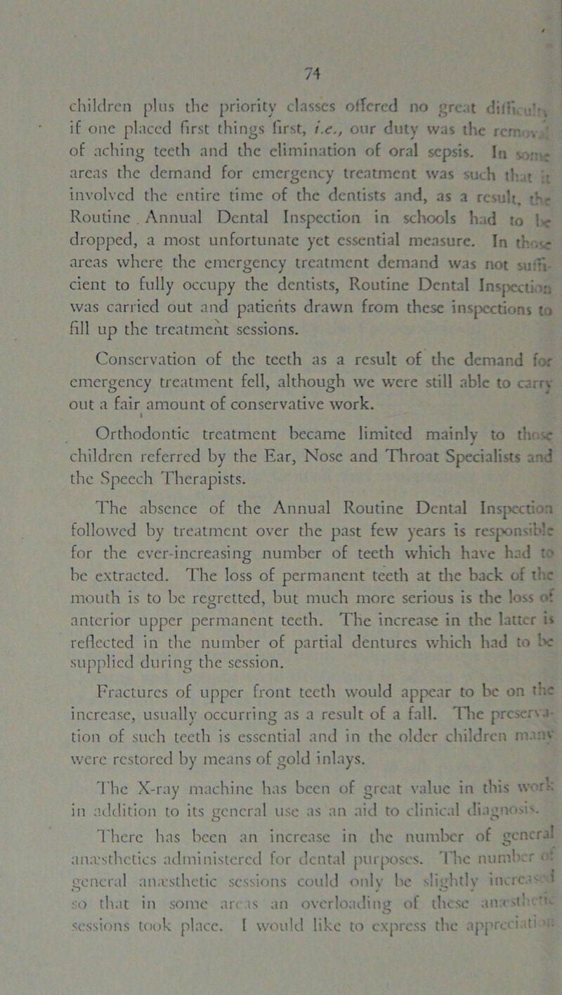 children plus the priority classes olTered no grc.it ditii, if one placed first things first, /.<?., our duty was the rcnv.v. of aching teeth and the elimination of oral sepsis. In % ,■ - areas the demand for emergency treatment was such tli.it • involved the entire time of the dentists and, as a result. the Routine . Annual Dental Inspection in schools had to !< dropped, a most unfortunate yet essential measure. In th . r areas where the emergency treatment demand was not su:h cient to fully occupy the dentists, Routine Dental Inspect) in was carried out and patients drawn from these inspections to fill up the treatment sessions. Conservation of the teeth as a result of the demand for emergency treatment fell, although we were still able to carry- out a fair amount of conservative work. i Orthodontic treatment became limited mainly to those children referred by the Ear, Nose and Throat Specialists and the Speech Therapists. The absence of the Annual Routine Dental Inspection followed by treatment over the past few years is responsible for the ever-increasing number of teeth which have had to be extracted. The loss of permanent teeth at die back of the mouth is to he regretted, but much more serious is the loss of anterior upper permanent teeth. The increase in the latter is reflected in the number of partial dentures which had to lie supplied during the session. Fractures of upper front teeth would appear to be on th-* increase, usually occurring as a result of a fall. The preserva- tion of such teeth is essential and in the older children mans were restored by means of gold inlays. The X-ray machine has been of great value in this work in addition to its general use as an aid to clinical diagnosis. There has been an increase in the number of genera! anesthetics administered for dental purposes. The number of general anesthetic sessions could only be slightly increav’t so that in some areas an overloading of these an.eslhcttc sessions took place. 1 would like to express the appro i .u