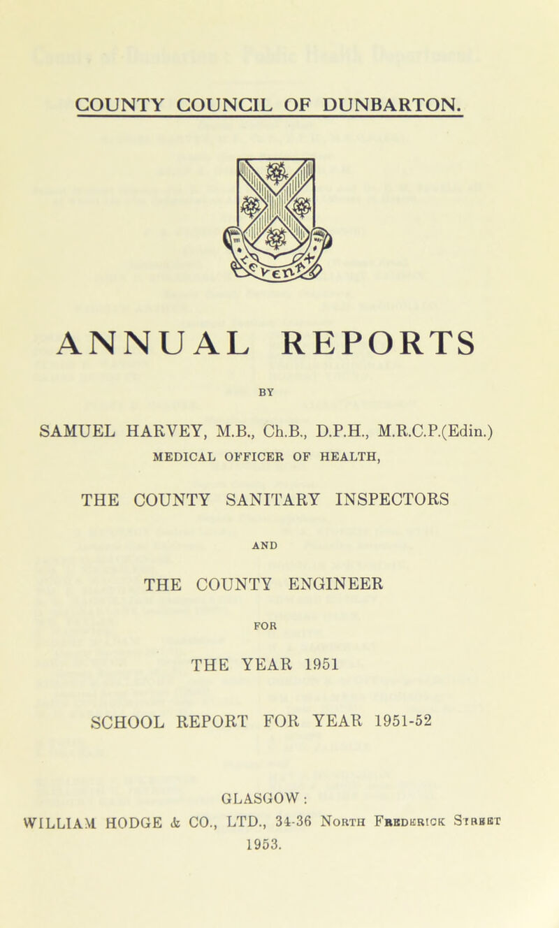 ANNUAL REPORTS SAMUEL HAKVEY, M.B., Ch.B, D.P.H., M.R.C.P.(Edin.) MEDICAL OFFICER OF HEALTH, THE COUNTY SANITARY INSPECTORS AND THE COUNTY ENGINEER FOR THE YEAR 1951 SCHOOL REPORT FOR YEAR 1951-52 GLASGOW : WILLIAM HODGE (k CO., LTD., 31-36 North Fredkrick Sibbbt 1953.