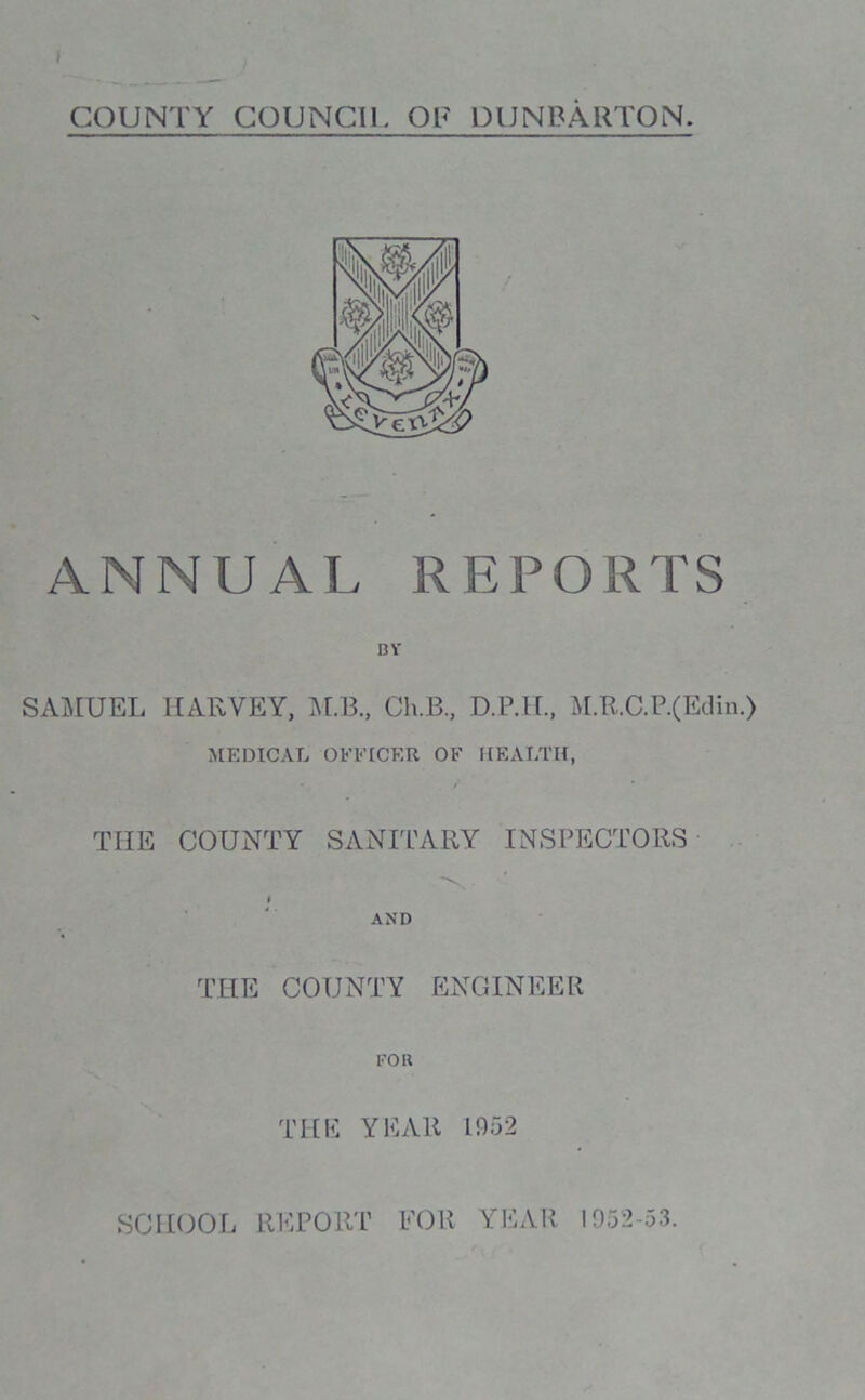 COUNTY COUNCIL OF DUNBARTON. ANNUAL REPORTS BY SAMUEL HARVEY, M.B., Ch.B., D.P.H, M.R.C.P.(Edin.) MEDICAL OFFICER OF HEALTH, THE COUNTY SANITARY INSPECTORS i AND THE COUNTY ENGINEER FOR THE YEAR 1952 SCHOOL REPORT FOR YEAR 1952-53.