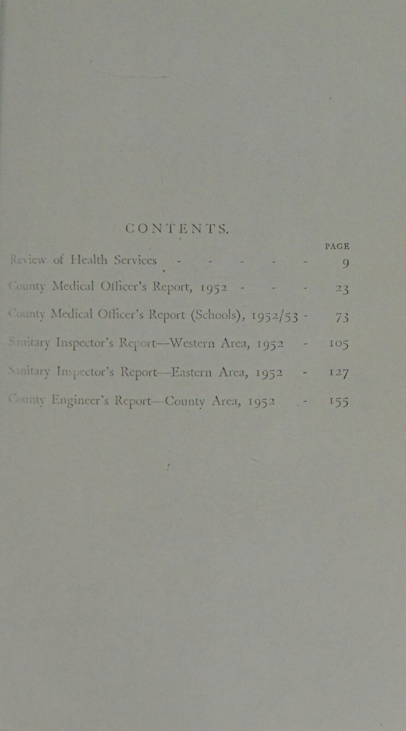 CON T E N T S. PAGE ;C \ ie\v of Health Services - 9 i unty Medical OlHcer’s Report, 1952 - - - 23 . ity Medical Officer’s Report (Schools), 1952/53 - 73 iitary Inspector’s Report—Western Area, 1952 - 105 '■itary Inspector’s Report—Eastern Area, 1952 - 127 tiv Engineer’s Report—County Area, 1952 . - 155