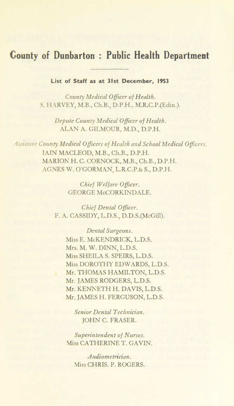 County of Dunbarton : Public Health Department List of Staff as at 31st December, 1953 County Medical Officer of Health. S. HARVEY, M.B., Ch.B., D.P.H., M.R,C.P.(Edin.). Depute County Medical Officer of Health. ALAN A. GILMOUR, M.D., D.P.H. Assistant County Medical Officers of Health and School Medical Officers. IAIN MACLEOD, M.B., Ch.B., D.P.H. MARION H. C. CORNOCK, M.B., Ch.B., D.P.H. AGNES W. O’GORMAN, L.R.C.P.& S., D.P.H. Chief Welfare Officer. GEORGE McCORKINDALE. Chief Dental Officer. F. A. CASSIDY, L.D.S., D.D.S.(McGill). Dental Surgeons. Miss E. McKENDRICK, L.D.S. Mrs. M. W. DINN, L.D.S. Miss SHEILA S. SPEIRS, L.D.S. Miss DOROTHY EDWARDS, L.D.S. Mr. THOMAS HAMILTON, L.D.S. Mr. JAMES RODGERS, L.D.S. Mr. KENNETH H. DAVIS, L.D.S. Mr. JAMES H. FERGUSON, L.D.S. Senior Dental Technician. JOHN C. FRASER. Superintendent of Nurses. Miss CATHERINE T. GAVIN. A udiometrician. Miss CHRIS. P. ROGERS.