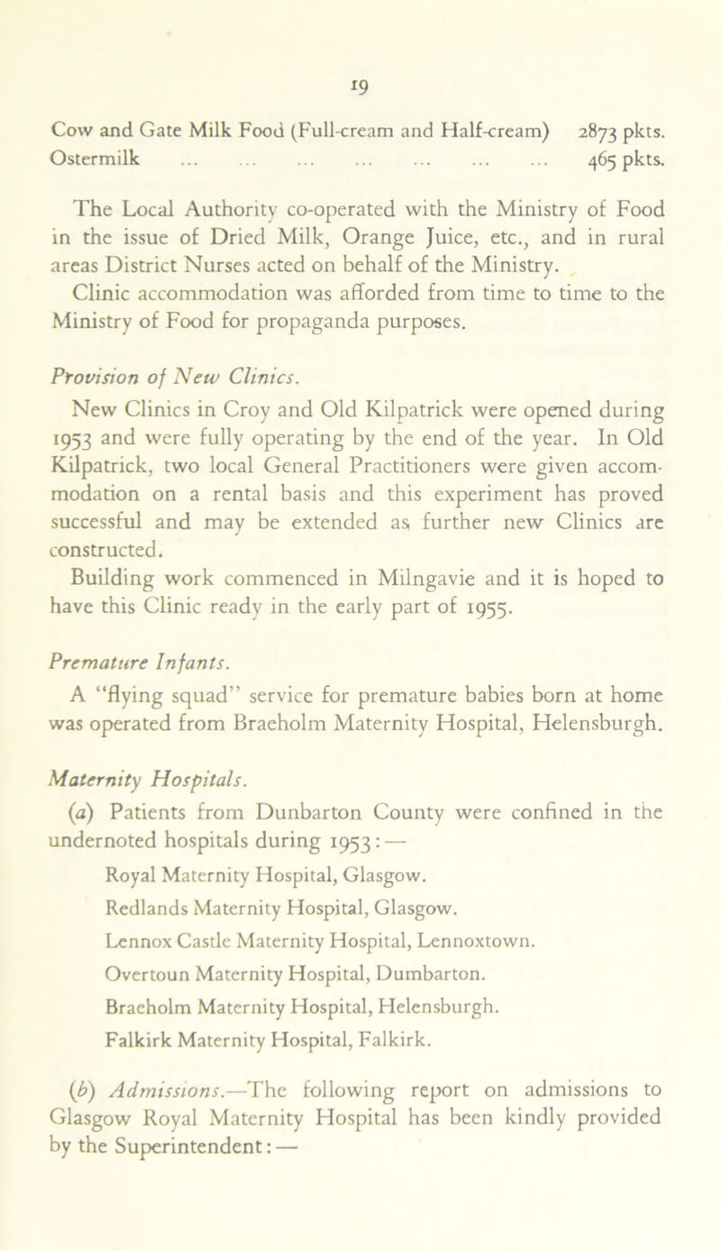 *9 Cow and Gate Milk Food (Full-cream and Half-cream) 2873 pkts. Ostermilk 465 pkts. The Local Authority co-operated with the Ministry of Food in the issue of Dried Milk, Orange Juice, etc., and in rural areas District Nurses acted on behalf of the Ministry. Clinic accommodation was afforded from time to time to the Ministry of Food for propaganda purposes. Provision of New Clinics. New Clinics in Croy and Old Kilpatrick were opened during 1953 and were fully operating by the end of the year. In Old Kilpatrick, two local General Practitioners were given accom- modation on a rental basis and this experiment has proved successful and may be extended as, further new Clinics arc constructed. Building work commenced in Milngavie and it is hoped to have this Clinic ready in the early part of 1955. Premature Infants. A “flying squad” service for premature babies born at home was operated from Braeholm Maternity Hospital, Helensburgh. Maternity Hospitals. (a) Patients from Dunbarton County were confined in the undernoted hospitals during 1953: — Royal Maternity Hospital, Glasgow. Redlands Maternity Hospital, Glasgow. Lennox Castle Maternity Hospital, Lennoxtown. Overtoun Maternity Hospital, Dumbarton. Braeholm Maternity Hospital, Helensburgh. Falkirk Maternity Hospital, Falkirk. (b) Admissions.—The following report on admissions to Glasgow Royal Maternity Hospital has been kindly provided by the Superintendent:—•
