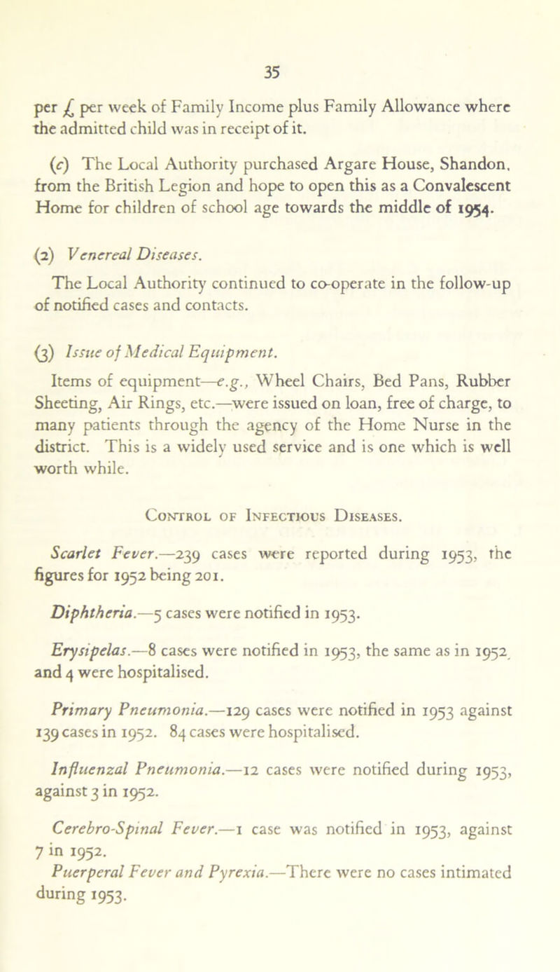 per £ per week of Family Income plus Family Allowance where the admitted child was in receipt of it. (c) The Local Authority purchased Argare House, Shandon. from the British Legion and hope to open this as a Convalescent Home for children of school age towards the middle of 1954. (2) Venereal Diseases. The Local Authority continued to co-operate in the follow-up of notified cases and contacts. (3) Issue of Medical Equipment. Items of equipment—e.g., Wheel Chairs, Bed Pans, Rubber Sheeting, Air Rings, etc.—were issued on loan, free of charge, to many patients through the agency of the Home Nurse in the district. This is a widely used service and is one which is well worth while. Control of Infectious Diseases. Scarlet Fever.—239 cases were reported during 1953, the figures for 1952 being 201. Diphtheria—5 cases were notified in 1953. Erysipelas.—8 cases were notified in 1953, the same as in 1952 and 4 were hospitalised. Primary Pneumonia.—129 cases were notified in 1953 against 139 cases in 1952. 84 cases were hospitalised. Influenzal Pneumonia.—12 cases were notified during 1953, against 3 in 1952. Cerehro-Spinal Fever.—1 case was notified in 1953, against 7 in 1952. Puerperal Fever and Pyrexia.—There were no cases intimated during 1953.