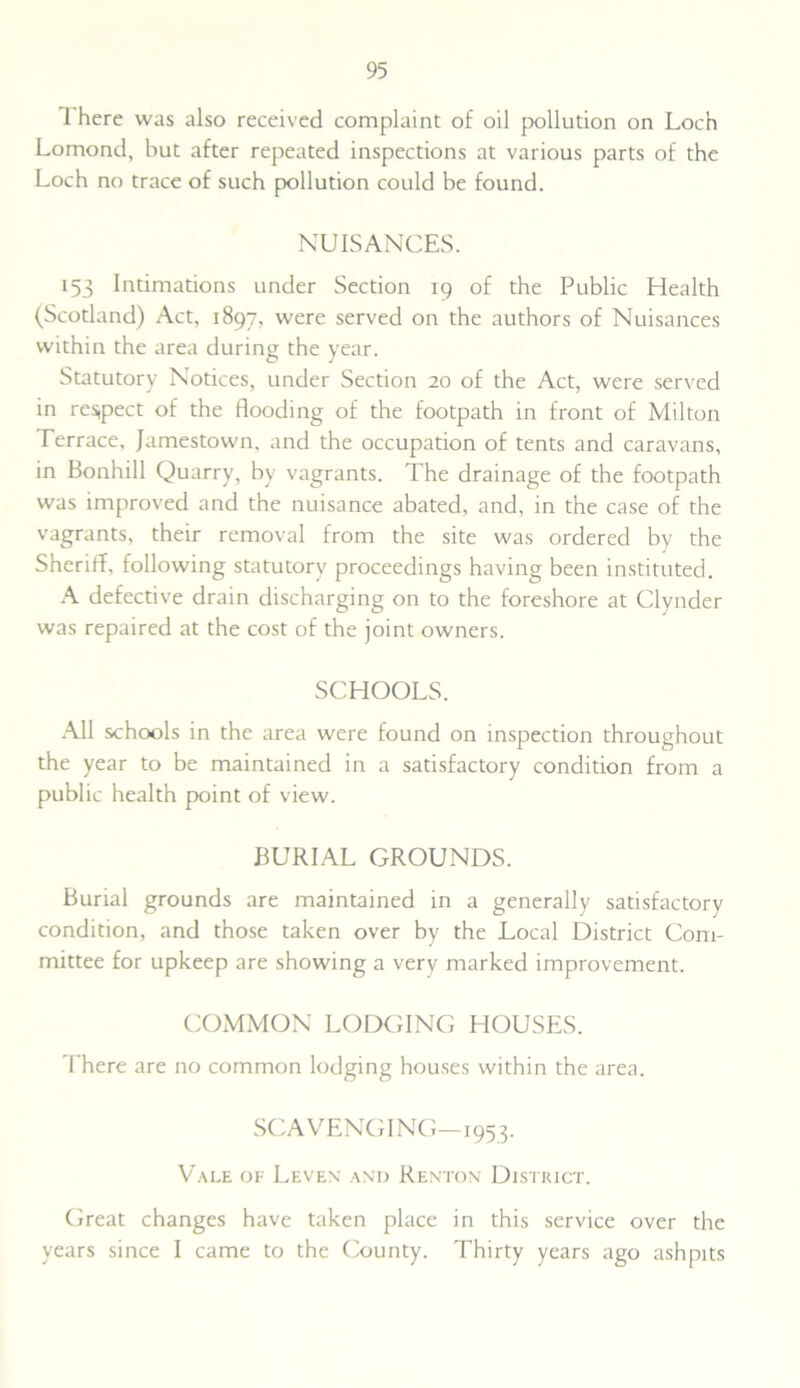 I here was also received complaint of oil pollution on Loch Lomond, but after repeated inspections at various parts of the Loch no trace of such pollution could be found. NUISANCES. 153 Intimations under Section 19 of the Public Health (Scotland) Act, 1897, were served on the authors of Nuisances within the area during the year. Statutory Notices, under Section 20 of the Act, were served in res,pect of the flooding of the footpath in front of Milton Terrace, Jamestown, and the occupation of tents and caravans, in Bonhill Quarry, by vagrants. The drainage of the footpath was improved and the nuisance abated, and, in the case of the vagrants, their removal from the site was ordered by the Sheriff, following statutory proceedings having been instituted. A defective drain discharging on to the foreshore at Clynder was repaired at the cost of the joint owners. SCHOOLS. All schools in the area were found on inspection throughout the year to be maintained in a satisfactory condition from a public health point of view. BURIAL GROUNDS. Burial grounds are maintained in a generally satisfactory condition, and those taken over by the Local District Com- mittee for upkeep are showing a very marked improvement. COMMON LODGING HOUSES. There are no common lodging houses within the area. SCAVENGING—1953. Vale of Leven and Renton District. Great changes have taken place in this service over the years since I came to the County. Thirty years ago ashpits