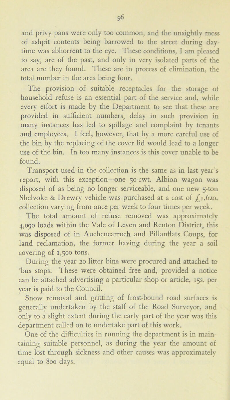 and privy pans were only too common, and the unsightlv mess of ashpit contents being harrowed to the street during day- time was abhorrent to the eye. These conditions, I am pleased to say, are of the past, and only in very isolated parts of the area are they found. These are in process of elimination, the total number in the area being four. The provision of suitable receptacles for the storage of household refuse is an essential part of the service and, while every effort is made by the Department to see that these are provided in sufficient numbers, delay in such provision in many instances has led to spillage and complaint by tenants and employees. I feel, however, that by a more careful use of the bin by the replacing of the cover lid would lead to a longer use of the bin. In too many instances is this cover unable to be found. Transport used in the collection is the same as in last year's report, with this exception—one 50-cwt. Albion wagon was disposed of as being no longer serviceable, and one new 5-ton Shelvoke & Drewry vehicle was purchased at a cost of ,£1,620. collection varying from once per week to four times per week. The total amount of refuse removed was approximately 4,090 loads within the Vale of Leven and Renton District, this was disposed of in Auchencarroch and Pillanflats Coups, for land reclamation, the former having during the year a soil covering of 1,500 tons. During the year 20 litter bins were procured and attached to ’bus stops. These were obtained free and, provided a notice can be attached advertising a particular shop or article, 15s. per year is paid to the Council. Snow removal and gritting of frost-bound road surfaces is generally undertaken by the staff of the Road Surveyor, and only to a slight extent during the early part of the year was this department called on to undertake part of this work. One of the difficulties in running the department is in main- taining suitable personnel, as during the year the amount of time lost through sickness and other causes was approximately equal to 800 days.