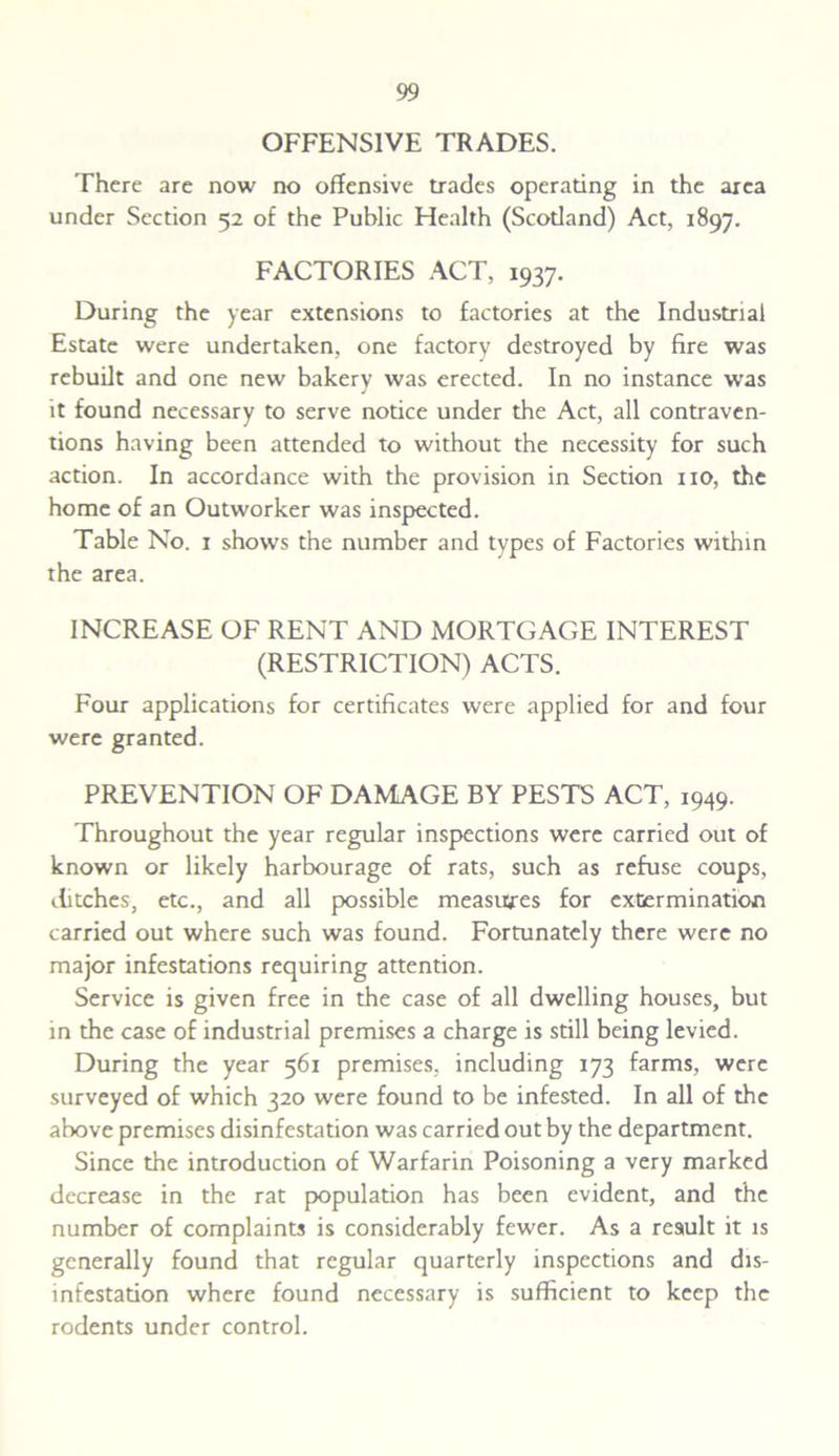 OFFENSIVE TRADES. There are now no offensive trades operating in the area under Section 52 of the Public Health (Scodand) Act, 1897. FACTORIES ACT, 1937. During the year extensions to factories at the Industrial Estate were undertaken, one factory destroyed by fire was rebuilt and one new bakery was erected. In no instance was it found necessary to serve notice under the Act, all contraven- tions having been attended to without the necessity for such action. In accordance with the provision in Section no, the home of an Outworker was inspected. Table No. 1 shows the number and types of Factories within the area. INCREASE OF RENT AND MORTGAGE INTEREST (RESTRICTION) ACTS. Four applications for certificates were applied for and four were granted. PREVENTION OF DAMAGE BY PESTS ACT, 1949. Throughout the year regular inspections were carried out of known or likely harbourage of rats, such as refuse coups, ditches, etc., and all possible measures for extermination carried out where such was found. Fortunately there were no major infestations requiring attention. Service is given free in the case of all dwelling houses, but in the case of industrial premises a charge is still being levied. During the year 561 premises, including 173 farms, were surveyed of which 320 were found to be infested. In all of the above premises disinfestation was carried out by the department. Since the introduction of Warfarin Poisoning a very marked decrease in the rat population has been evident, and the number of complaints is considerably fewer. As a result it is generally found that regular quarterly inspections and dis- infestation where found necessary is sufficient to keep the rodents under control.