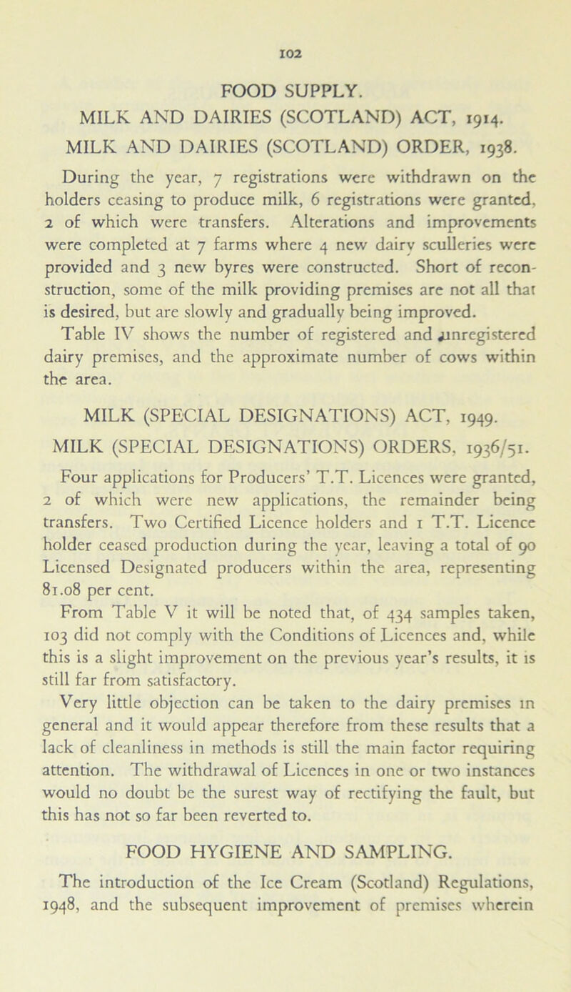 FOOD SUPPLY. MILK AND DAIRIES (SCOTLAND) ACT, 1914. MILK AND DAIRIES (SCOTLAND) ORDER, 1938. During the year, 7 registrations were withdrawn on the holders ceasing to produce milk, 6 registrations were granted. 2 of which were transfers. Alterations and improvements were completed at 7 farms where 4 new dairv sculleries were provided and 3 new byres were constructed. Short of recon- struction, some of the milk providing premises are not all that is desired, but are slowly and gradually being improved. Table IV shows the number of registered and jxnregistered dairy premises, and the approximate number of cows within the area. MILK (SPECIAL DESIGNATIONS) ACT, 1949. MILK (SPECIAL DESIGNATIONS) ORDERS, 1936/51. Four applications for Producers’ T.T. Licences were granted, 2 of which were new applications, the remainder being transfers. Two Certified Licence holders and x T.T. Licence holder ceased production during the year, leaving a total of 90 Licensed Designated producers within the area, representing 81.08 per cent. From Table V it will be noted that, of 434 samples taken, 103 did not comply with the Conditions of Licences and, while this is a slight improvement on the previous year’s results, it is still far from satisfactory. Very little objection can be taken to the dairy premises in general and it would appear therefore from these results that a lack of cleanliness in methods is still the main factor requiring attention. The withdrawal of Licences in one or two instances would no doubt be the surest way of rectifying the fault, but this has not so far been reverted to. FOOD HYGIENE AND SAMPLING. The introduction of the Ice Cream (Scotland) Regulations, 1948, and the subsequent improvement of premises wherein