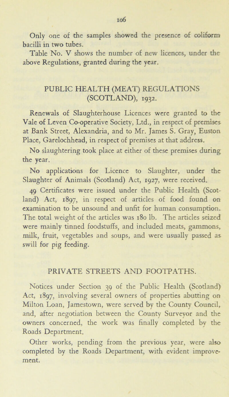 io6 Only one of the samples showed the presence of coliform bacilli in two tubes. Table No. V shows the number of new licences, under the above Regulations, granted during the year. PUBLIC HEALTH (MEAT) REGULATIONS (SCOTLAND), 1932. Renewals of Slaughterhouse Licences were granted to the Vale of Leven Co-operative Society, Ltd., in respect of premises at Bank Street, Alexandria, and to Mr. James S. Gray, Euston Place, Garelochhead, in respect of premises at that address. No slaughtering took place at either of these premises during the year. No applications for Licence to Slaughter, under the Slaughter of Animals (Scotland) Act, 1927, were received. 49 Certificates were issued under the Public Health (Scot- land) Act, 1897, in respect of articles of food found on examination to be unsound and unfit for human consumption. The total weight of the articles was 180 lb. The articles seized were mainly tinned foodstuffs, and included meats, gammons, milk, fruit, vegetables and soups, and were usually passed as swill for pig feeding. PRIVATE STREETS AND FOOTPATHS. Notices under Section 39 of the Public Health (Scodand) Act, 1897, involving several owners of properties abutting on Milton Loan, Jamestown, were served by the County Council, and, after negotiation between die County Surveyor and the owners concerned, the work was finally completed by the Roads Department. Other works, pending from the previous year, were also completed by the Roads Department, with evident improve- ment.
