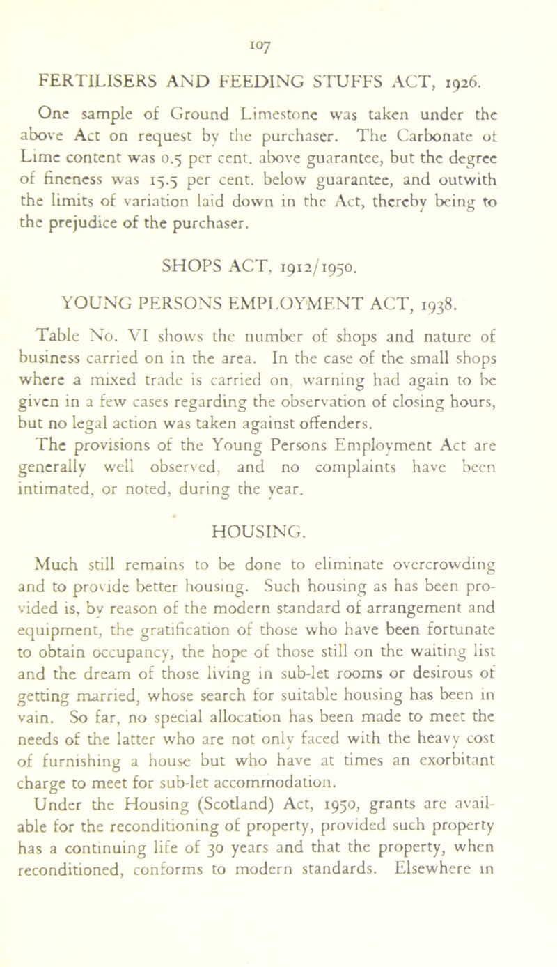 io7 FERTILISERS AND FEEDING STUFFS ACT, 1926. One sample of Ground Limestone was taken under the above Act on request by the purchaser. The Carbonate of Lime content was 0.5 per cent, above guarantee, but the degree of fineness was 15.5 per cent, below guarantee, and outwith the limits of variation laid down in the Act, thereby being to the prejudice of the purchaser. SHOPS ACT, 1912/1950. YOUNG PERSONS EMPLOYMENT ACT, 1938. Table No. VI shows the number of shops and nature of business carried on in the area. In the case of the small shops where a mixed trade is carried on, warning had again to be given in a few cases regarding the observation of closing hours, but no legal action was taken against offenders. The provisions of the Young Persons Employment Act are generally well observed, and no complaints have been intimated, or noted, during the year. • HOUSING. Much still remains to be done to eliminate overcrowding and to provide better housing. Such housing as has been pro- vided is, bv reason of the modern standard of arrangement and equipment, the gratification of those who have been fortunate to obtain occupancy, the hope of those still on the waiting list and the dream of those living in sub-let rooms or desirous of getting married, whose search for suitable housing has been in vain. So far, no special allocation has been made to meet the needs of the latter who are not only faced with the heavy cost of furnishing a house but who have at times an exorbitant charge to meet for sub-let accommodation. Under the Housing (Scotland) Act, 1950, grants are avail- able for the reconditioning of property, provided such property has a continuing life of 30 years and that the property, when reconditioned, conforms to modern standards. Elsewhere in