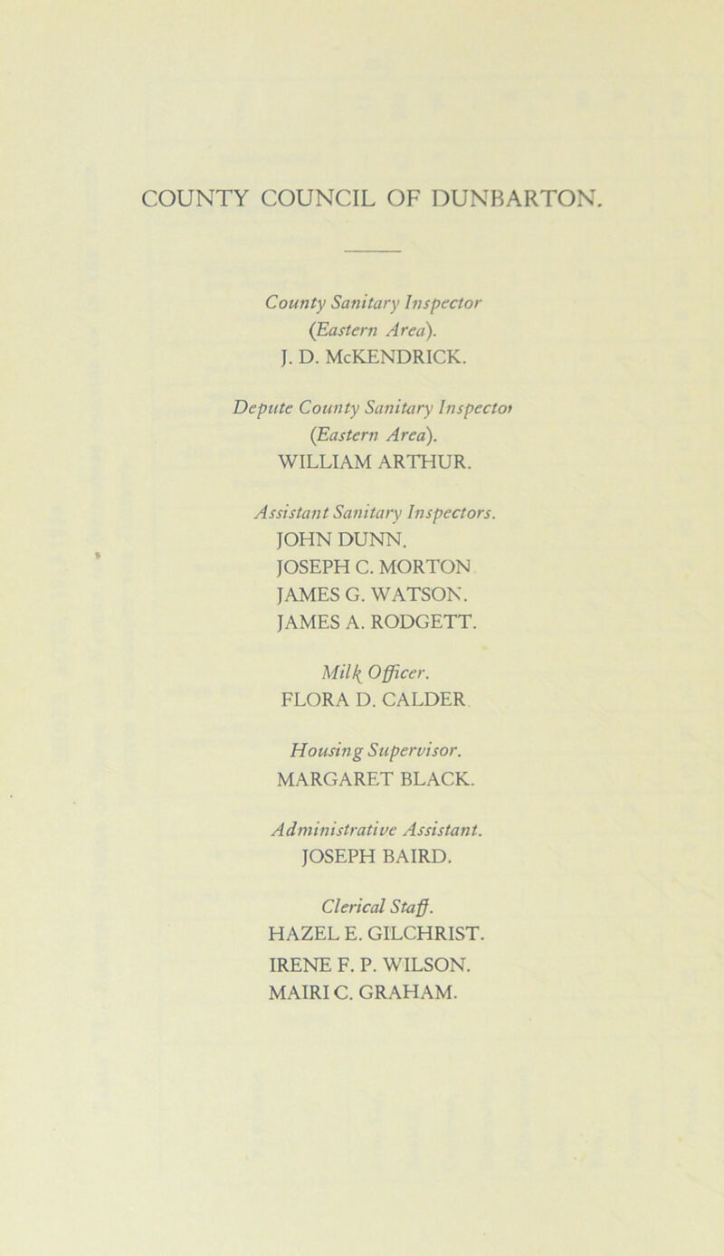 COUNTY COUNCIL OF DUNBARTON. County Sanitary Inspector (Eastern Area). J. D. McKENDRICK. Depute County Sanitary Inspectot (Eastern Area). WILLIAM ARTHUR. Assistant Sanitary Inspectors. JOHN DUNN. JOSEPH C. MORTON JAMES G. WATSON. JAMES A. RODGETT. MiU{ Officer. FLORA D. CALDER Housing Supervisor. MARGARET BLACK. A d m in istrati ve As sis tan t. JOSEPH BAIRD. Clerical Staff. HAZEL E. GILCHRIST. IRENE F. P. WILSON. MAIRIC. GRAHAM.