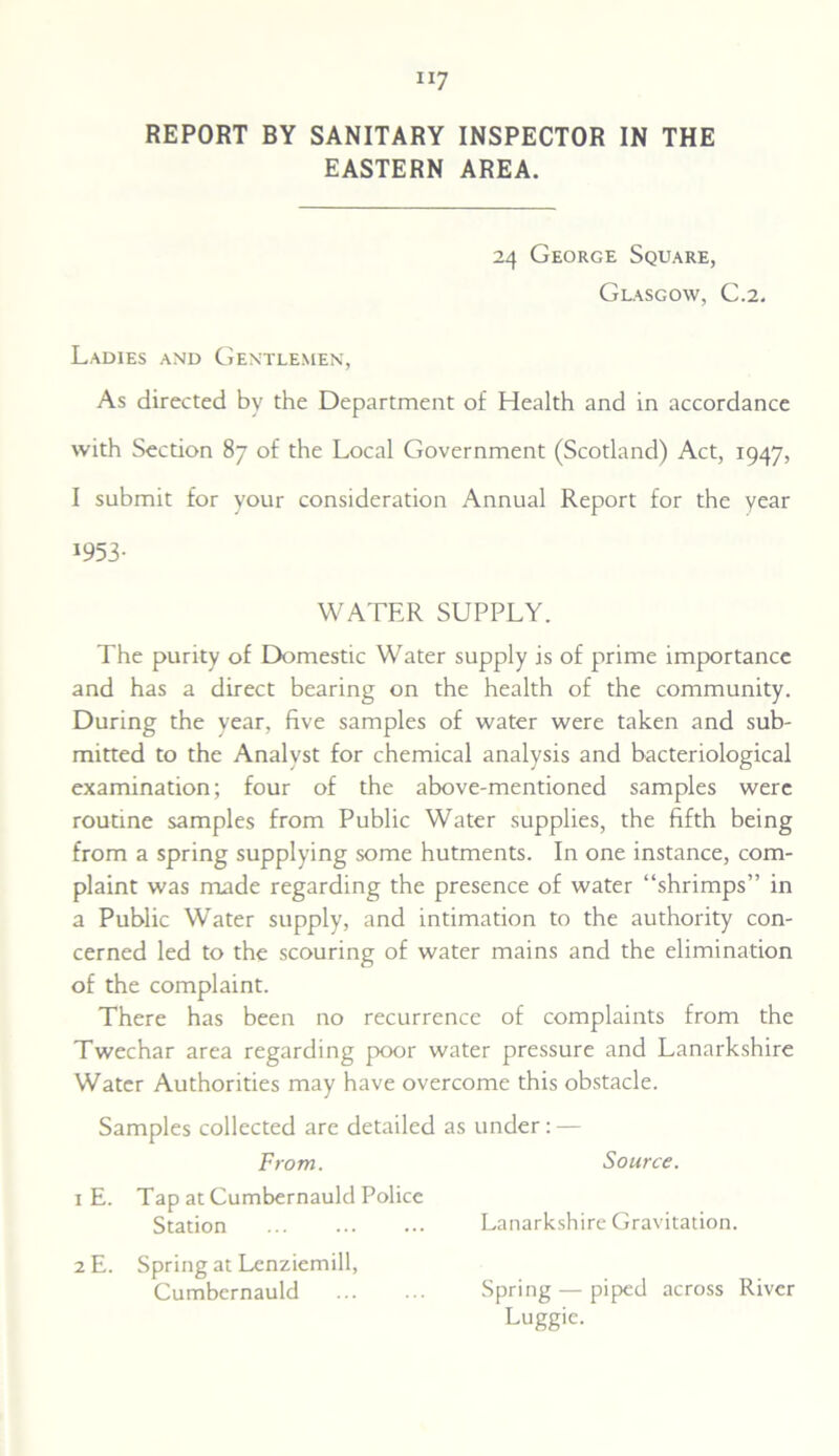 EASTERN AREA. 24 George Square, Glasgow, C.2. Ladies and Gentlemen, As directed by the Department of Health and in accordance with Section 87 of the Local Government (Scotland) Act, 1947, I submit for your consideration Annual Report for the year 1953- WATER SUPPLY. The purity of Domestic Water supply is of prime importance and has a direct bearing on the health of the community. During the year, five samples of water were taken and sub- mitted to the Analyst for chemical analysis and bacteriological examination; four of the above-mentioned samples were routine samples from Public Water supplies, the fifth being from a spring supplying some hutments. In one instance, com- plaint was made regarding the presence of water “shrimps” in a Public Water supply, and intimation to the authority con- cerned led to the scouring of water mains and the elimination of the complaint. There has been no recurrence of complaints from the Twechar area regarding poor water pressure and Lanarkshire Water Authorities may have overcome this obstacle. Samples collected are detailed as under: — From. Source. 1 E. Tap at Cumbernauld Police Station Lanarkshire Gravitation. 2 E. Spring at Lenziemill, Cumbernauld Spring — piped across River Luggie.