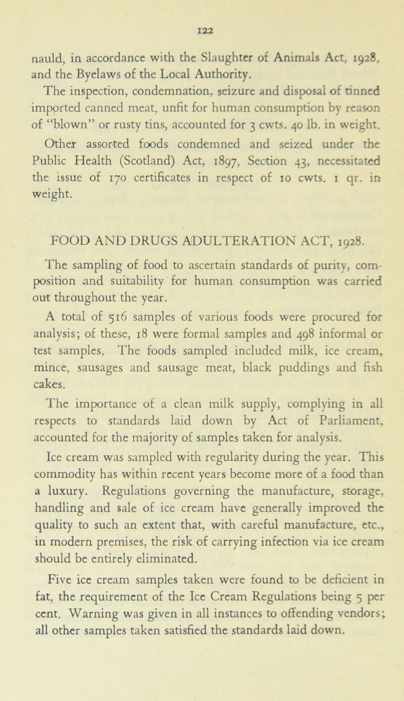 nauld, in accordance with the Slaughter of Animals Act, 1928, and the Byelaws of the Local Authority. The inspection, condemnation, seizure and disposal of tinned imported canned meat, unfit for human consumption by reason of “blown” or rusty tins, accounted for 3 cwts. 40 lb. in weight. Other assorted foods condemned and seized under the Public Health (Scotland) Act, 1897, Section 43, necessitated the issue of 170 certificates in respect of 10 cwts. 1 qr. in weight. FOOD AND DRUGS ADULTERATION ACT, 1928. The sampling of food to ascertain standards of purity, com- position and suitability for human consumption was carried out throughout the year. A total of 516 samples of various foods were procured for analysis; of these, 18 were formal samples and 498 informal or test samples. The foods sampled included milk, ice cream, mince, sausages and sausage meat, black puddings and fish cakes. The importance of a clean milk supply, complying in all respects to standards laid down by Act of Parliament, accounted for the majority of samples taken for analysis. Ice cream was sampled with regularity during the year. This commodity has within recent years become more of a food than a luxury. Regulations governing the manufacture, storage, handling and sale of ice cream have generally improved the quality to such an extent that, with careful manufacture, etc., in modern premises, the risk of carrying infection via ice cream should be entirely eliminated. Five ice cream samples taken were found to be deficient in fat, the requirement of the Ice Cream Regulations being 5 per cent. Warning was given in all instances to offending vendors; all other samples taken satisfied the standards laid down.