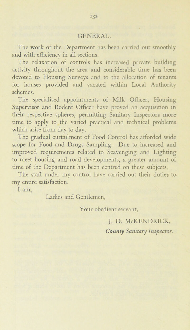 GENERAL. The work of the Department has been carried out smoothly and with efficiency in all sections. The relaxation of controls has increased private building activity throughout the area and considerable time has been devoted to Housing Surveys and to the allocation of tenants for houses provided and vacated within Local Authority schemes. The specialised appointments of Milk Officer, Housing Supervisor and Rodent Officer have proved an acquisition in their respective spheres, permitting Sanitarv Inspectors more time to apply to the varied practical and technical problems which arise from day to day. The gradual curtailment of Food Control has afforded wide scope for Food and Drugs Sampling. Due to increased and improved requirements related to Scavenging and Lighting to meet housing and road developments, a greater amount of time of the Department has been centred on these subjects. The staff under my control have carried out their duties to my entire satisfaction. I am, Ladies and Gentlemen, Your obedient servant, J. D. McKENDRICK, County Sanitary Inspector_