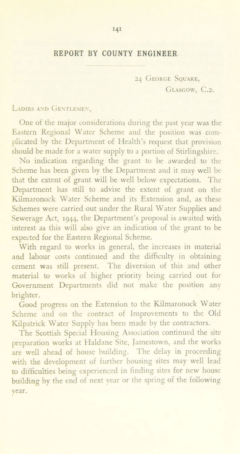 REPORT BY COUNTY ENGINEER. 24 George Square, Glasgow, C.2. Ladies and Gentlemen, One of the major considerations during the past year was the Eastern Regional Water Scheme and the position was com- plicated by the Department of Health’s request that provision should be made for a water supply to a portion of Stirlingshire. No indication regarding the grant to be awarded to the Scheme has been given by the Department and it may well be that the extent of grant will be well below expectations. The Department has still to advise the extent of grant on the Kilmaronock Water Scheme and its Extension and, as these Schemes were carried out under the Rural Water Supplies and Sewerage Act, 1944, the Department’s proposal is awaited with interest as this will also give an indication of the grant to be expected for the Eastern Regional Scheme. With regard to works in general, the increases in material and labour costs continued and the difficulty in obtaining cement was still present. The diversion of this and other material to works of higher priority being carried out for Government Departments did not make the position any brighter. Good progress on the Extension to the Kilmaronock Water Scheme and on the contract of Improvements to the Old Kilpatrick Water Supply has been made by the contractors. The Scottish Special Housing Association continued the site preparation works at Haldane Site, Jamestown, and the works are well ahead of house building. The delay in proceeding with the development of further housing sites may well lead to difficulties being experienced in finding sites for new house building by the end of next year or the spring of the following year.