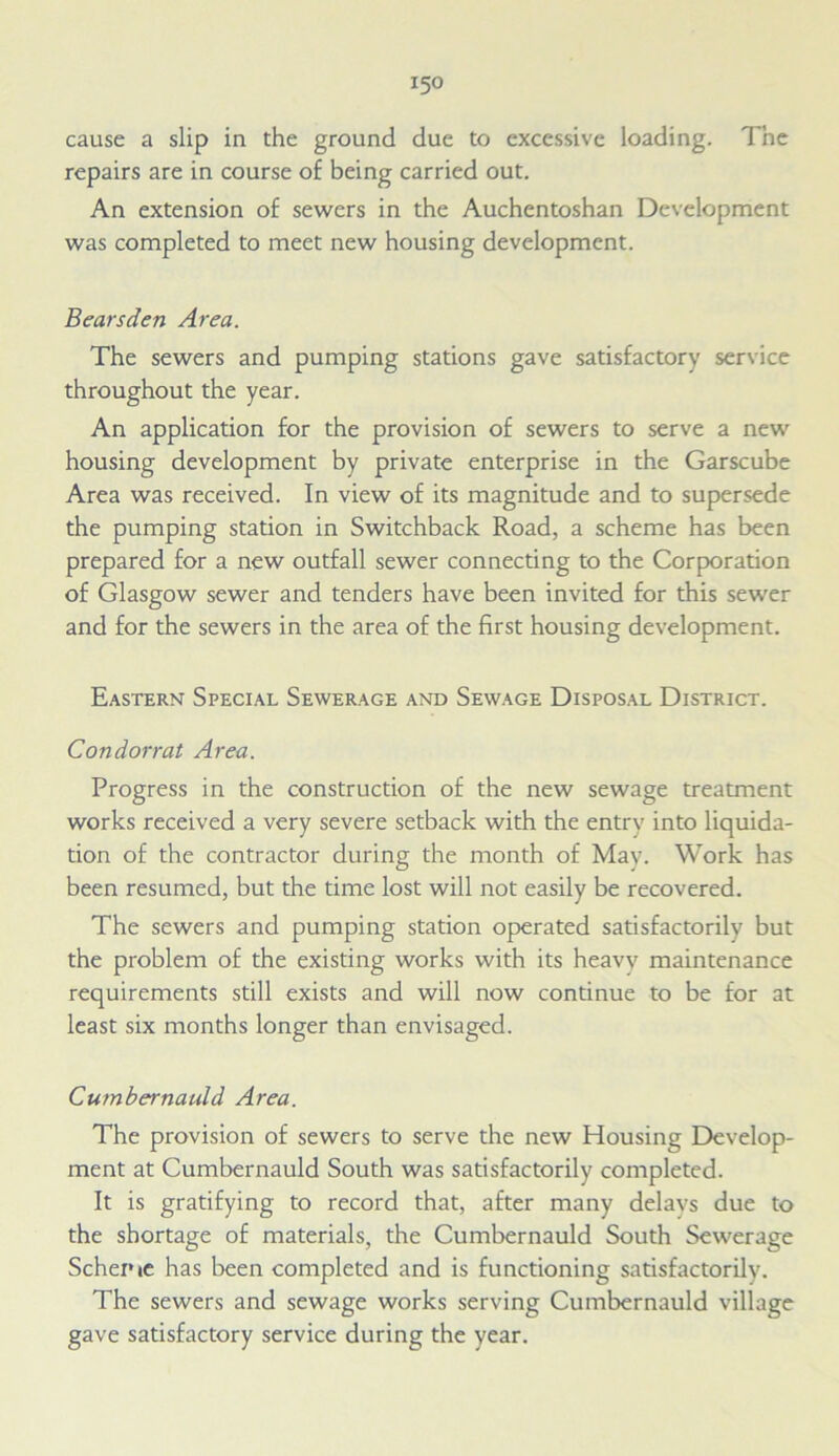 cause a slip in the ground due to excessive loading. The repairs are in course of being carried out. An extension of sewers in the Auchentoshan Development was completed to meet new housing development. Bearsden Area. The sewers and pumping stations gave satisfactory service throughout the year. An application for the provision of sewers to serve a new housing development by private enterprise in the Garscube Area was received. In view of its magnitude and to supersede the pumping station in Switchback Road, a scheme has been prepared for a new outfall sewer connecting to the Corporation of Glasgow sewer and tenders have been invited for this sewer and for the sewers in the area of the first housing development. Eastern Special Sewerage and Sewage Disposal District. Condorrat Area. Progress in the construction of the new sewage treatment works received a very severe setback with the entry into liquida- tion of the contractor during the month of May. Work has been resumed, but the time lost will not easily be recovered. The sewers and pumping station operated satisfactorily but the problem of the existing works with its heavy maintenance requirements still exists and will now continue to be for at least six months longer than envisaged. Cumbernauld Area. The provision of sewers to serve the new Housing Develop- ment at Cumbernauld South was satisfactorily completed. It is gratifying to record that, after many delays due to the shortage of materials, the Cumbernauld South Sewerage Scheme has been completed and is functioning satisfactorily. The sewers and sewage works serving Cumbernauld village gave satisfactory service during the year.