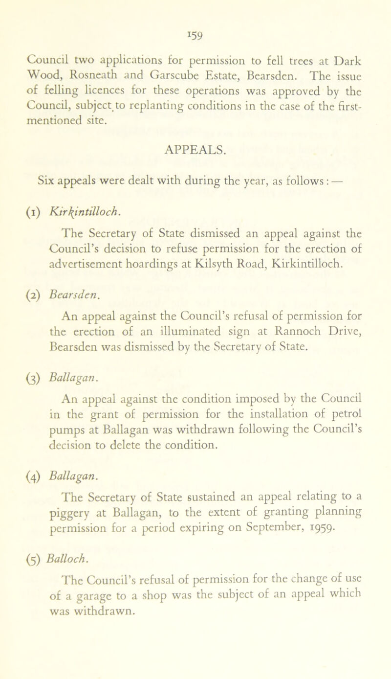 *59 Council two applications for permission to fell trees at Dark Wood, Rosneath and Garscube Estate, Bearsden. The issue of felling licences for these operations was approved by the Council, subject, to replanting conditions in the case of the first- mentioned site. APPEALS. Six appeals were dealt with during the year, as follows : — (1) Kirkintilloch. The Secretary of State dismissed an appeal against the Council’s decision to refuse permission for the erection of advertisement hoardings at Kilsyth Road, Kirkintilloch. (2) Bearsden. An appeal against the Council’s refusal of permission for the erection of an illuminated sign at Rannoch Drive, Bearsden was dismissed by the Secretary of State. (3) Ballagan. An appeal against the condition imposed by the Council in the grant of permission for the installation of petrol pumps at Ballagan was withdrawn following the Council’s decision to delete the condition. (4) Ballagan. The Secretary of State sustained an appeal relating to a piggery at Ballagan, to the extent of granting planning permission for a period expiring on September, 1959. (5) Balloch. The Council’s refusal of permission for the change of use of a garage to a shop was the subject of an appeal which was withdrawn.